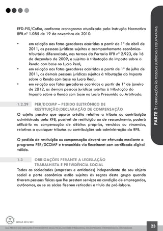 GUIA PRÁTICO DAS OBRIGAÇÕES E PROCEDIMENTOS LEGAIS, FISCAIS, CONTÁBEIS E TRABALHISTAS, PARA EMPRESÁRIOS E PROFISSIONAIS DA CONTABILIDADE.
Gestão 2010/2011
23
EFD-PIS/Cofins, conforme cronograma atualizado pela Instrução Normativa
RFB nº 1.085 de 19 de novembro de 2010:
• 	 em relação aos fatos geradores ocorridos a partir de 1º de abril de 	
	 2011, as pessoas jurídicas sujeitas a acompanhamento econômico-		
	 tributário diferenciado, nos termos da Portaria RFB nº 2.923, de 16 	
	 de 	dezembro de 2009, e sujeitas à tributação do Imposto sobre a 	
	 Renda com base no Lucro Real;
• 	 em relação aos fatos geradores ocorridos a partir de 1º de julho de 	
	 2011, as demais pessoas jurídicas sujeitas à tributação do Imposto 	
	 sobre a Renda com base no Lucro Real;
• 	 em relação aos fatos geradores ocorridos a partir de 1º de janeiro
	 de 2012, as demais pessoas jurídicas sujeitas à tributação do 		
	 Imposto sobre a Renda com base no Lucro Presumido ou Arbitrado.
1.2.29		 PER/DCOMP – Pedido Eletrônico de
		 Restituição/Declaração de Compensação
O sujeito passivo que apurar crédito relativo a tributo ou contribuição
administrado pela RFB, passível de restituição ou de ressarcimento, poderá
utilizá-lo na compensação de débitos próprios, vencidos ou vincendos,
relativos a quaisquer tributos ou contribuições sob administração da RFB.
O pedido de restituição ou compensação deverá ser efetuado mediante o
programa PER/DCOMP e transmitido via Receitanet com certificado digital
válido.
1.3		 OBRIGAÇÕES PERANTE A LEGISLAÇÃO
		 TRABALHISTA E PREVIDÊNCIA SOCIAL
Todas as sociedades (empresas e entidades) independente do seu objeto
social e porte econômico estão sujeitas às regras deste grupo quando
tiverem pessoas físicas que lhe prestem serviços na condição de empregados,
autônomos, ou se os sócios fizerem retiradas a título de pró-labore.
PARTE1:OBRIGAÇÕESÀSPESSOASJURÍDICASEEQUIPARADAS.
 