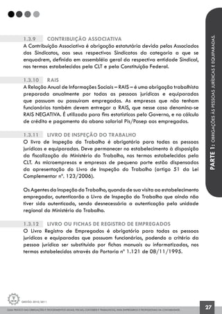GUIA PRÁTICO DAS OBRIGAÇÕES E PROCEDIMENTOS LEGAIS, FISCAIS, CONTÁBEIS E TRABALHISTAS, PARA EMPRESÁRIOS E PROFISSIONAIS DA CONTABILIDADE.
Gestão 2010/2011
27
1.3.9		 Contribuição Associativa
A Contribuição Associativa é obrigação estatutária devida pelos Associados
dos Sindicatos, aos seus respectivos Sindicatos da categoria a que se
enquadrem, definida em assembléia geral da respectiva entidade Sindical,
nos termos estabelecidos pela CLT e pela Constituição Federal.
1.3.10		 Rais
A Relação Anual de Informações Sociais – RAIS – é uma obrigação trabalhista
preparada anualmente por todas as pessoas jurídicas e equiparadas
que possuam ou possuíram empregados. As empresas que não tenham
funcionários também devem entregar a RAIS, que nesse caso denomina-se
RAIS NEGATIVA. É utilizada para fins estatísticos pelo Governo, e no cálculo
de crédito e pagamento do abono salarial Pis/Pasep aos empregados.
1.3.11		 Livro de Inspeção do Trabalho
O livro de Inspeção do Trabalho é obrigatório para todas as pessoas
jurídicas e equiparadas. Deve permanecer no estabelecimento à disposição
da fiscalização do Ministério do Trabalho, nos termos estabelecidos pela
CLT. As microempresas e empresas de pequeno porte estão dispensadas
da apresentação do Livro de Inspeção do Trabalho (artigo 51 da Lei
Complementar nº. 123/2006).
Os Agentes da Inspeção do Trabalho, quando de sua visita ao estabelecimento
empregador, autenticarão o Livro de Inspeção do Trabalho que ainda não
tiver sido autenticado, sendo desnecessária a autenticação pela unidade
regional do Ministério do Trabalho.
1.3.12		 Livro ou Fichas de Registro de Empregados
O Livro Registro de Empregados é obrigatório para todas as pessoas
jurídicas e equiparadas que possuam funcionários, podendo a critério da
pessoa jurídica ser substituído por fichas manuais ou informatizadas, nos
termos estabelecidos através da Portaria nº 1.121 de 08/11/1995.
PARTE1:OBRIGAÇÕESÀSPESSOASJURÍDICASEEQUIPARADAS.
 