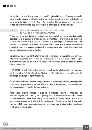 GUIA PRÁTICO DAS OBRIGAÇÕES E PROCEDIMENTOS LEGAIS, FISCAIS, CONTÁBEIS E TRABALHISTAS, PARA EMPRESÁRIOS E PROFISSIONAIS DA CONTABILIDADE.
Gestão 2010/2011
28
Neste livro ou nas fichas, além da qualificação civil ou profissional de cada
empregado, serão anotados todos os dados relativos à sua admissão no
emprego, duração e efetividade do trabalho, férias, casos de acidentes e
todas as circunstâncias que interessam à proteção do trabalhador.
1.3.13		 NR 7 – Programa de Controle Médico
		da Saúde Ocupacional–PCMSO
Todos os empregadores e instituições que admitam empregados estão
obrigados a elaborar e implementar o PCMSO – Programa de Controle
Médico de Saúde Ocupacional – visando à promoção e preservação da
saúde do conjunto dos seus trabalhadores. São parâmetros mínimos e
diretrizes gerais a serem observados, que podem ser ampliados mediante
negociação coletiva de trabalho.
Caberá à empresa contratante de mão-de-obra prestadora de serviços
informar a empresa contratada dos riscos existentes e auxiliar na elaboração
e implementação do PCMSO nos locais de trabalho onde os serviços estão
sendo prestados.
O PCMSO deve incluir, entre outros, a realização obrigatória dos exames
médicos: a) admissional; b) periódico; c) de retorno ao trabalho; d) de
mudança de função; e) demissional.
Os exames médicos devem compreender: a) avaliação clínica, abrangendo
anamnese ocupacional e exame físico e mental; b) exames complementares
de acordo com a função desempenhada.
Para cada exame médico realizado, o médico emitirá o Atestado de
Saúde Ocupacional - ASO, em 2 (duas) vias. A primeira via do ASO ficará
arquivada no local de trabalho do trabalhador, inclusive frente de trabalho
ou canteiro de obras, à disposição da fiscalização do trabalho. A segunda
via do ASO será obrigatoriamente entregue ao trabalhador, mediante
recibo na primeira via.
 
