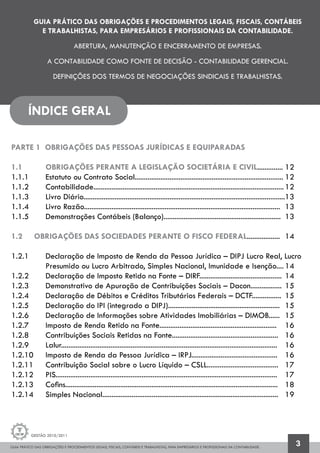 GUIA PRÁTICO DAS OBRIGAÇÕES E PROCEDIMENTOS LEGAIS, FISCAIS, CONTÁBEIS E TRABALHISTAS, PARA EMPRESÁRIOS E PROFISSIONAIS DA CONTABILIDADE.
Gestão 2010/2011
3
GUIA PRÁTICO DAS OBRIGAÇÕES E PROCEDIMENTOS LEGAIS, FISCAIS, CONTÁBEIS
E TRABALHISTAS, PARA EMPRESÁRIOS E PROFISSIONAIS DA CONTABILIDADE.
ABERTURA, MANUTENÇÃO E ENCERRAMENTO DE EMPRESAS.
A CONTABILIDADE COMO FONTE DE DECISÃO - CONTABILIDADE GERENCIAL.
DEFINIÇÕES DOS TERMOS DE NEGOCIAÇÕES SINDICAIS E TRABALHISTAS.
ÍNDICE GERAL
PARTE 1 OBRIGAÇÕES DAS PESSOAS JURÍDICAS E EQUIPARADAS
1.1 		 OBRIGAÇÕES PERANTE A LEGISLAÇÃO SOCIETÁRIA E CIVIL..............	12
1.1.1 		 Estatuto ou Contrato Social.................................................................................	12
1.1.2 		 Contabilidade........................................................................................................	12
1.1.3 		 Livro Diário..............................................................................................................13
1.1.4 		 Livro Razão...........................................................................................................	 13
1.1.5 		 Demonstrações Contábeis (Balanço)................................................................	 13
1.2 	 OBRIGAÇÕES DAS SOCIEDADES PERANTE O FISCO FEDERAL..................	 14
1.2.1 		 Declaração de Imposto de Renda da Pessoa Jurídica – DIPJ Lucro Real, Lucro
		 Presumido ou Lucro Arbitrado, Simples Nacional, Imunidade e Isenção....	14
1.2.2 		 Declaração de Imposto Retido na Fonte – DIRF.............................................	14
1.2.3 		 Demonstrativo de Apuração de Contribuições Sociais – Dacon.................	15
1.2.4 		 Declaração de Débitos e Créditos Tributários Federais – DCTF................	 15
1.2.5 		 Declaração do IPI (integrado a DIPJ).............................................................	 15
1.2.6 		 Declaração de Informações sobre Atividades Imobiliárias – DIMOB......	 15
1.2.7 		 Imposto de Renda Retido na Fonte................................................................	 16
1.2.8 		 Contribuições Sociais Retidas na Fonte..........................................................	 16
1.2.9 	 Lalur......................................................................................................................	 16
1.2.10 	 Imposto de Renda da Pessoa Jurídica – IRPJ...............................................	 16
1.2.11 	 Contribuição Social sobre o Lucro Líquido – CSLL.......................................	 17
1.2.12 	 PIS.........................................................................................................................	 17
1.2.13 	 Cofins....................................................................................................................	 18
1.2.14 	 Simples Nacional................................................................................................	 19
 