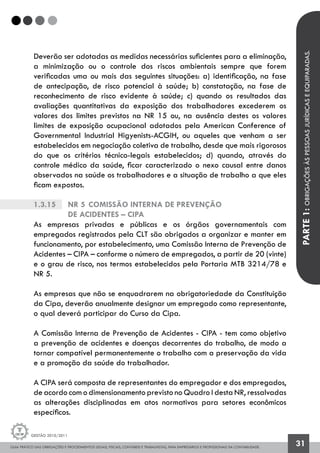 GUIA PRÁTICO DAS OBRIGAÇÕES E PROCEDIMENTOS LEGAIS, FISCAIS, CONTÁBEIS E TRABALHISTAS, PARA EMPRESÁRIOS E PROFISSIONAIS DA CONTABILIDADE.
Gestão 2010/2011
31
Deverão ser adotadas as medidas necessárias suficientes para a eliminação,
a minimização ou o controle dos riscos ambientais sempre que forem
verificadas uma ou mais das seguintes situações: a) identificação, na fase
de antecipação, de risco potencial à saúde; b) constatação, na fase de
reconhecimento de risco evidente à saúde; c) quando os resultados das
avaliações quantitativas da exposição dos trabalhadores excederem os
valores dos limites previstos na NR 15 ou, na ausência destes os valores
limites de exposição ocupacional adotados pela American Conference of
Governmental Industrial Higyenists-ACGIH, ou aqueles que venham a ser
estabelecidos em negociação coletiva de trabalho, desde que mais rigorosos
do que os critérios técnico-legais estabelecidos; d) quando, através do
controle médico da saúde, ficar caracterizado o nexo causal entre danos
observados na saúde os trabalhadores e a situação de trabalho a que eles
ficam expostos.
1.3.15		 NR 5	Comissão Interna de Prevenção
		de Acidentes – CIPA
As empresas privadas e públicas e os órgãos governamentais com
empregados registrados pela CLT são obrigados a organizar e manter em
funcionamento, por estabelecimento, uma Comissão Interna de Prevenção de
Acidentes – CIPA – conforme o número de empregados, a partir de 20 (vinte)
e o grau de risco, nos termos estabelecidos pela Portaria MTB 3214/78 e
NR 5.
As empresas que não se enquadrarem na obrigatoriedade da Constituição
da Cipa, deverão anualmente designar um empregado como representante,
o qual deverá participar do Curso da Cipa.
A Comissão Interna de Prevenção de Acidentes - CIPA - tem como objetivo
a prevenção de acidentes e doenças decorrentes do trabalho, de modo a
tornar compatível permanentemente o trabalho com a preservação da vida
e a promoção da saúde do trabalhador.
A CIPA será composta de representantes do empregador e dos empregados,
de acordo com o dimensionamento previsto no Quadro I desta NR, ressalvadas
as alterações disciplinadas em atos normativos para setores econômicos
específicos.
PARTE1:OBRIGAÇÕESÀSPESSOASJURÍDICASEEQUIPARADAS.
 