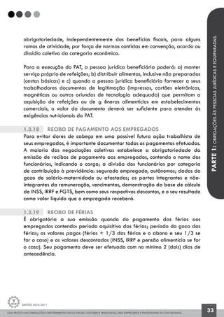 GUIA PRÁTICO DAS OBRIGAÇÕES E PROCEDIMENTOS LEGAIS, FISCAIS, CONTÁBEIS E TRABALHISTAS, PARA EMPRESÁRIOS E PROFISSIONAIS DA CONTABILIDADE.
Gestão 2010/2011
33
obrigatoriedade, independentemente dos benefícios fiscais, para alguns
ramos de atividade, por força de normas contidas em convenção, acordo ou
dissídio coletivo da categoria econômica.
Para a execução do PAT, a pessoa jurídica beneficiária poderá: a) manter
serviço próprio de refeições; b) distribuir alimentos, inclusive não preparados
(cestas básicas) e c) quando a pessoa jurídica beneficiária fornecer a seus
trabalhadores documentos de legitimação (impressos, cartões eletrônicos,
magnéticos ou outros oriundos de tecnologia adequada) que permitam a
aquisição de refeições ou de g êneros alimentícios em estabelecimentos
comerciais, o valor do documento deverá ser suficiente para atender às
exigências nutricionais do PAT.
1.3.18		 Recibo de Pagamento aos empregados
Para evitar dores de cabeça em uma possível futura ação trabalhista de
seus empregados, é importante documentar todos os pagamentos efetuados.
A maioria das negociações coletivas estabelece a obrigatoriedade da
emissão de recibos de pagamento aos empregados, contendo o nome dos
funcionários, indicando o cargo; a divisão dos funcionários por categoria
de contribuição à previdência: segurado empregado, autônomos; dados do
gozo de salário-maternidade ou afastados; as partes integrantes e não-
integrantes da remuneração, vencimentos, demonstração da base de cálculo
de INSS, IRRF e FGTS, bem como seus respectivos descontos, e o seu resultado
como valor líquido que o empregado receberá.
1.3.19		 Recibo de Férias
É obrigatória a sua emissão quando do pagamento das férias aos
empregados contendo: período aquisitivo das férias; período do gozo das
férias; os valores pagos (férias + 1/3 das férias e o abono e seu 1/3 se
for o caso) e os valores descontados (INSS, IRRF e pensão alimentícia se for
o caso). Seu pagamento deve ser efetuado com no mínimo 2 (dois) dias de
antecedência.
PARTE1:OBRIGAÇÕESÀSPESSOASJURÍDICASEEQUIPARADAS.
 