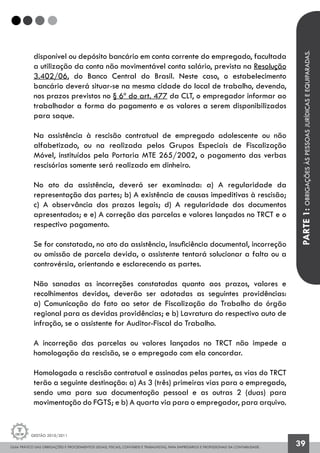 GUIA PRÁTICO DAS OBRIGAÇÕES E PROCEDIMENTOS LEGAIS, FISCAIS, CONTÁBEIS E TRABALHISTAS, PARA EMPRESÁRIOS E PROFISSIONAIS DA CONTABILIDADE.
Gestão 2010/2011
39
disponível ou depósito bancário em conta corrente do empregado, facultada
a utilização da conta não movimentável conta salário, prevista na Resolução
3.402/06, do Banco Central do Brasil. Neste caso, o estabelecimento
bancário deverá situar-se na mesma cidade do local de trabalho, devendo,
nos prazos previstos no § 6º do art. 477 da CLT, o empregador informar ao
trabalhador a forma do pagamento e os valores a serem disponibilizados
para saque.
Na assistência à rescisão contratual de empregado adolescente ou não
alfabetizado, ou na realizada pelos Grupos Especiais de Fiscalização
Móvel, instituídos pela Portaria MTE 265/2002, o pagamento das verbas
rescisórias somente será realizado em dinheiro.
No ato da assistência, deverá ser examinada: a) A regularidade da
representação das partes; b) A existência de causas impeditivas à rescisão;
c) A observância dos prazos legais; d) A regularidade dos documentos
apresentados; e e) A correção das parcelas e valores lançados no TRCT e o
respectivo pagamento.
Se for constatada, no ato da assistência, insuficiência documental, incorreção
ou omissão de parcela devida, o assistente tentará solucionar a falta ou a
controvérsia, orientando e esclarecendo as partes.
Não sanadas as incorreções constatadas quanto aos prazos, valores e
recolhimentos devidos, deverão ser adotadas as seguintes providências:
a) Comunicação do fato ao setor de Fiscalização do Trabalho do órgão
regional para as devidas providências; e b) Lavratura do respectivo auto de
infração, se o assistente for Auditor-Fiscal do Trabalho.
A incorreção das parcelas ou valores lançados no TRCT não impede a
homologação da rescisão, se o empregado com ela concordar.
Homologada a rescisão contratual e assinadas pelas partes, as vias do TRCT
terão a seguinte destinação: a) As 3 (três) primeiras vias para o empregado,
sendo uma para sua documentação pessoal e as outras 2 (duas) para
movimentação do FGTS; e b) A quarta via para o empregador, para arquivo.
PARTE1:OBRIGAÇÕESÀSPESSOASJURÍDICASEEQUIPARADAS.
 