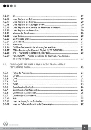 GUIA PRÁTICO DAS OBRIGAÇÕES E PROCEDIMENTOS LEGAIS, FISCAIS, CONTÁBEIS E TRABALHISTAS, PARA EMPRESÁRIOS E PROFISSIONAIS DA CONTABILIDADE.
Gestão 2010/2011
4
1.2.15 	 IPI......................................................................................................................	 19
1.2.16 	 Livro Registro de Entradas...........................................................................	 19
1.2.17		 Livro Registro de Saídas...............................................................................	 20
1.2.18		 Livro Registro de Apuração do IPI..............................................................	 20	
1.2.19		 Livro Registro de Controle da Produção e Estoques................................	 20
1.2.20		 Livro Registro de Inventário..........................................................................	 20
1.2.21 	 Informe de Rendimentos.................................................................................	 20
1.2.22 	 Livro Caixa........................................................................................................	 20
1.2.23 	 Certificação Digital..........................................................................................	 21
1.2.24 	 Carnê Leão........................................................................................................	 21
1.2.25 	 Mensalão............................................................................................................	 21
1.2.26 	 DMED – Declaração de Informações Médicas...........................................	 21
1.2.27 	 ECD – Escrituração Contábil Digital (SPED CONTÁBIL)............................	 22
1.2.28 	 EFD – PIS/COFINS (SPED PIS/COFINS)......................................................	 22
1.2.29 	 PER/DCOMP – Pedido Eletrônico de Restituição/Declaração
		 de Compensação.............................................................................................	 23
1.3	 OBRIGAÇÕES PERANTE A LEGISLAÇÃO TRABALHISTA E
	 PREVIDÊNCIA SOCIAL .......................................................................................	 23
1.3.1 		 Folha de Pagamento......................................................................................	 24
1.3.2 		 Caged............................................................................................................... 	 24
1.3.3 		 GFIP....................................................................................................................	 24
1.3.4 		 GPS....................................................................................................................	 25
1.3.5 		 GRRF..................................................................................................................	 25
1.3.6 		 Contribuição Sindical......................................................................................	 26
1.3.7 		 Contribuição Confederativa..........................................................................	 26
1.3.8 		 Contribuição Assistencial................................................................................	 26
1.3.9 		 Contribuição Associativa...............................................................................	 27
1.3.10 	 Rais.....................................................................................................................	 27
1.3.11 	 Livro de Inspeção do Trabalho......................................................................	 27
1.3.12 	 Livro ou Fichas de Registro de Empregados...............................................	 27
 