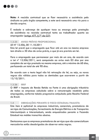 GUIA PRÁTICO DAS OBRIGAÇÕES E PROCEDIMENTOS LEGAIS, FISCAIS, CONTÁBEIS E TRABALHISTAS, PARA EMPRESÁRIOS E PROFISSIONAIS DA CONTABILIDADE.
Gestão 2010/2011
40
Nota: A rescisão contratual que se fizer necessária a assistência pelo
sindicato ou pelo órgão competente, a este será necessário uma via para o
devido arquivo.
É vedada a cobrança de qualquer taxa ou encargo pela prestação
da assistência na rescisão contratual tanto ao trabalhador quanto ao
empregador (artigo 477, § 7º da CLT).
1.3.25		 AVISO PRÉVIO PROPORCIONAL
LEI Nº 12.506, DE 11.10.2011
Esta lei prevê que o empregado que ficar até um ano na mesma empresa
tem direito a 30 dias de aviso prévio, o que já era previsto em lei.
Para o empregado que permanecer por mais de um ano, de acordo com
a Lei nº 12.506/2011, será computado ao aviso mais 03 dias por ano
completo de serviço prestado na mesma empresa, até o máximo de 60 dias,
perfazendo um total de até 90 dias.
De acordo com o texto legal não há retroação da lei, ou seja, as novas
regras são válidas para todas as demissões que ocorrerem a partir de
13/10/2011.
1.3.26		 IRRF
O IRRF – Imposto de Renda Retido na Fonte é uma obrigação tributária
de todas as empresas calculado sobre a remuneração recebida pelos
empregados, conforme tabela progressiva estipulada pela Receita Federal
do Brasil.
1.4		 OBRIGAÇÕES PERANTE O FISCO ESTADUAL PAULISTA
Este item é aplicável às empresas industriais, comerciais, prestadoras de
serviços de Comunicações, fornecimento de Energia Elétrica e de Transportes
Intermunicipais e Interestaduais, sendo enquadradas perante a Fazenda
Estadual nos moldes transcritos abaixo.
Destacamos que as empresas prestadoras de serviços que não comercializam
mercadorias estão desobrigadas de observar estas regras.
 