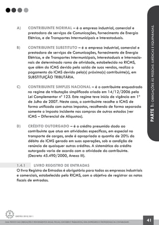 GUIA PRÁTICO DAS OBRIGAÇÕES E PROCEDIMENTOS LEGAIS, FISCAIS, CONTÁBEIS E TRABALHISTAS, PARA EMPRESÁRIOS E PROFISSIONAIS DA CONTABILIDADE.
Gestão 2010/2011
41
a) 	 CONTRIBUINTE NORMAL – é a empresa industrial, comercial e
	 prestadora de serviços de Comunicações, fornecimento de Energia 	
	 Elétrica, e de Transportes Intermunicipais e Interestaduais.
b) 	 CONTRIBUINTE SUBSTITUTO – é a empresa industrial, comercial e
	 prestadora de serviços de Comunicações, fornecimento de Energia 	
	 Elétrica, e de Transportes Intermunicipais, Interestaduais e Internacio-	
	 nais de determinado ramo de atividade, estabelecido no RICMS,
	 que além do ICMS devido pela saída de suas vendas, realiza o
	 pagamento do ICMS devido pelo(s) próximo(s) contribuinte(s), em 		
	 SUBSTITUIÇÃO TRIBUTÁRIA.
c) 	 CONTRIBUINTE SIMPLES NACIONAL – é o contribuinte enquadrado
	 no regime de tributação simplificado criado em 14/12/2006 pela
	 Lei Complementar nº 123. Este regime teve início de vigência em 1º 	
	 de Julho de 2007. Neste caso, o contribuinte recolhe o ICMS de
	 forma unificada com outros impostos, recolhendo de forma separada 	
	 somente o imposto incidente nas compras de outros estados (ver
	 ICMS – Diferencial de Alíquotas).
d) 	 CRÉDITO OUTORGADO – é o crédito presumido dado ao
	 contribuinte que atua em atividades específicas, em especial no
	 transporte de cargas, onde é apropriada a quantia de 20% do
	 débito do ICMS gerado em suas operações, sob a condição de
	 renúncia de quaisquer outros créditos. A sistemática do crédito
	 outorgado varia de acordo com a atividade do contribuinte.
	 (Decreto 45.490/2000, Anexo III).
1.4.1		 Livro Registro de Entradas
O livro Registro de Entradas é obrigatório para todas as empresas industriais
e comerciais, estabelecido pelo RICMS, com o objetivo de registrar as notas
fiscais de entradas.
PARTE1:OBRIGAÇÕESÀSPESSOASJURÍDICASEEQUIPARADAS.
 