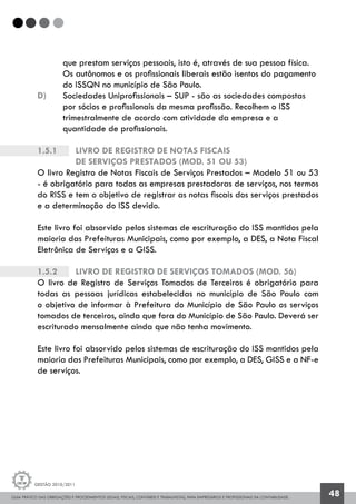 GUIA PRÁTICO DAS OBRIGAÇÕES E PROCEDIMENTOS LEGAIS, FISCAIS, CONTÁBEIS E TRABALHISTAS, PARA EMPRESÁRIOS E PROFISSIONAIS DA CONTABILIDADE.
Gestão 2010/2011
48
	 que prestam serviços pessoais, isto é, através de sua pessoa física.
	 Os autônomos e os profissionais liberais estão isentos do pagamento 	
	 do ISSQN no município de São Paulo.
d) 	 Sociedades Uniprofissionais – SUP - são as sociedades compostas
	 por sócios e profissionais da mesma profissão. Recolhem o ISS
	 trimestralmente de acordo com atividade da empresa e a
	 quantidade de profissionais.
1.5.1		 Livro de Registro de Notas Fiscais
		de Serviços Prestados (mod. 51 ou 53)
O livro Registro de Notas Fiscais de Serviços Prestados – Modelo 51 ou 53
- é obrigatório para todas as empresas prestadoras de serviços, nos termos
do RISS e tem o objetivo de registrar as notas fiscais dos serviços prestados
e a determinação do ISS devido.
Este livro foi absorvido pelos sistemas de escrituração do ISS mantidos pela
maioria das Prefeituras Municipais, como por exemplo, a DES, a Nota Fiscal
Eletrônica de Serviços e a GISS.
1.5.2		 Livro de Registro de Serviços Tomados (mod. 56)
O livro de Registro de Serviços Tomados de Terceiros é obrigatório para
todas as pessoas jurídicas estabelecidas no município de São Paulo com
o objetivo de informar à Prefeitura do Município de São Paulo os serviços
tomados de terceiros, ainda que fora do Município de São Paulo. Deverá ser
escriturado mensalmente ainda que não tenha movimento.
Este livro foi absorvido pelos sistemas de escrituração do ISS mantidos pela
maioria das Prefeituras Municipais, como por exemplo, a DES, GISS e a NF-e
de serviços.
 