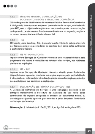 GUIA PRÁTICO DAS OBRIGAÇÕES E PROCEDIMENTOS LEGAIS, FISCAIS, CONTÁBEIS E TRABALHISTAS, PARA EMPRESÁRIOS E PROFISSIONAIS DA CONTABILIDADE.
Gestão 2010/2011
49
1.5.3 		 Livro de Registro de Utilização de
		 Documentos Fiscais e Termos de Ocorrência
O livro Registro de Recebimento de Impressos Fiscais e Termos de Ocorrências
é obrigatório para todas as empresas prestadoras de serviços, estabelecido
pelo RISS, com o objetivo de registrar na sua primeira parte as autorizações
de impressão de documentos fiscais – notas fiscais – e, na segunda, registrar
os termos de ocorrência estabelecidos em Lei.
1.5.4		 ISS
O Imposto sobre Serviços - ISS - é uma obrigação tributária principal devida
por todas as empresas prestadoras de serviços, bem como pelos autônomos
e profissionais liberais.
1.5.5		 ISS retido na Fonte
Imposto sobre Serviços de Qualquer Natureza cuja responsabilidade pelo
pagamento do tributo é atribuída ao tomador dos serviços, nas hipóteses
prevista na legislação.
1.5.6	 	 ISS – SUP
Imposto sobre Serviços de Qualquer Natureza devido pelas Sociedades
Uniprofissionais apuradas com base em regime especial, cuja periodicidade
é trimestral e os valores determinados de acordo com a formação acadêmica
dos profissionais que compõem a sociedade.
1.5.7		 Declaração Eletrônica de Serviços – DES
A Declaração Eletrônica de Serviços é uma obrigação acessória a ser
entregue mensalmente à Prefeitura do Município de São Paulo pelos
contribuintes do imposto obrigados a emissão de documentos fiscais, ou
desobrigados quando optarem por emiti-los e pelas Empresas Tomadoras
de Serviços de Terceiros.
Observação: A Lei Municipal 15406/2011, artigo 20, extinguiu a DES.
PARTE1:OBRIGAÇÕESÀSPESSOASJURÍDICASEEQUIPARADAS.
 