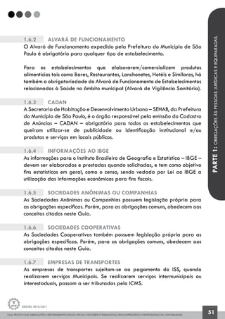 GUIA PRÁTICO DAS OBRIGAÇÕES E PROCEDIMENTOS LEGAIS, FISCAIS, CONTÁBEIS E TRABALHISTAS, PARA EMPRESÁRIOS E PROFISSIONAIS DA CONTABILIDADE.
Gestão 2010/2011
51
1.6.2		 Alvará de Funcionamento
O Alvará de Funcionamento expedido pela Prefeitura do Município de São
Paulo é obrigatório para qualquer tipo de estabelecimento.
Para os estabelecimentos que elaborarem/comercializem produtos
alimentícios tais como Bares, Restaurantes, Lanchonetes, Hotéis e Similares, há
também a obrigatoriedade do Alvará de Funcionamento de Estabelecimentos
relacionados à Saúde no âmbito municipal (Alvará de Vigilância Sanitária).
1.6.3		 Cadan
A Secretaria de Habitação e Desenvolvimento Urbano – SEHAB, da Prefeitura
do Município de São Paulo, é o órgão responsável pela emissão do Cadastro
de Anúncios – CADAN – obrigatório para todos os estabelecimentos que
queiram utilizar-se de publicidade ou identificação institucional e/ou
produtos e serviços em locais públicos.
1.6.4		 Informações ao IBGE
As informações para o Instituto Brasileiro de Geografia e Estatística – IBGE –
devem ser elaboradas e prestadas quando solicitadas, e tem como objetivo
fins estatísticos em geral, como o censo, sendo vedada por Lei ao IBGE a
utilização das informações econômicas para fins fiscais.
1.6.5		 Sociedades Anônimas ou Companhias
As Sociedades Anônimas ou Companhias possuem legislação própria para
as obrigações específicas. Porém, para as obrigações comuns, obedecem aos
conceitos citados neste Guia.
1.6.6		 Sociedades Cooperativas
As Sociedades Cooperativas também possuem legislação própria para as
obrigações específicas. Porém, para as obrigações comuns, obedecem aos
conceitos citados neste Guia.
1.6.7		 Empresas de Transportes
As empresas de transportes sujeitam-se ao pagamento do ISS, quando
realizarem serviços Municipais. Se realizarem serviços intermunicipais ou
interestaduais, passam a ser tributadas pelo ICMS.
PARTE1:OBRIGAÇÕESÀSPESSOASJURÍDICASEEQUIPARADAS.
 