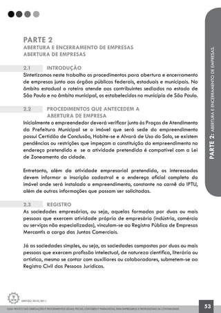 GUIA PRÁTICO DAS OBRIGAÇÕES E PROCEDIMENTOS LEGAIS, FISCAIS, CONTÁBEIS E TRABALHISTAS, PARA EMPRESÁRIOS E PROFISSIONAIS DA CONTABILIDADE.
Gestão 2010/2011
53
PARTE2:ABERTURAEENCERRAMENTODEEMPRESAS.
PARTE 2
ABERTURA E ENCERRAMENTO DE EMPRESAS
ABERTURA DE EMPRESAS
2.1		 Introdução
Sintetizamos neste trabalho os procedimentos para abertura e encerramento
de empresas junto aos órgãos públicos federais, estaduais e municipais. No
âmbito estadual o roteiro atende aos contribuintes sediados no estado de
São Paulo e no âmbito municipal, os estabelecidos no município de São Paulo.
2.2		 Procedimentos que antecedem a
		abertura de empresa
Inicialmente o empreendedor deverá verificar junto às Praças de Atendimento
da Prefeitura Municipal se o imóvel que será sede do empreendimento
possui Certidão de Conclusão, Habite-se e Alvará de Uso do Solo, se existem
pendências ou restrições que impeçam a constituição do empreendimento no
endereço pretendido e se a atividade pretendida é compatível com a Lei
de Zoneamento da cidade.
Entretanto, além da atividade empresarial pretendida, os interessados
devem informar a inscrição cadastral e o endereço oficial completo do
imóvel onde será instalado o empreendimento, constante no carnê do IPTU,
além de outras informações que possam ser solicitadas.
2.3		 Registro
As sociedades empresárias, ou seja, aquelas formadas por duas ou mais
pessoas que exercem atividade própria de empresário (indústria, comércio
ou serviços não especializados), vinculam-se ao Registro Público de Empresas
Mercantis a cargo das Juntas Comerciais.
Já as sociedades simples, ou seja, as sociedades compostas por duas ou mais
pessoas que exercem profissão intelectual, de natureza cientifica, literária ou
artística, mesmo se contar com auxiliares ou colaboradores, submetem-se ao
Registro Civil das Pessoas Jurídicas.
 