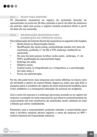 GUIA PRÁTICO DAS OBRIGAÇÕES E PROCEDIMENTOS LEGAIS, FISCAIS, CONTÁBEIS E TRABALHISTAS, PARA EMPRESÁRIOS E PROFISSIONAIS DA CONTABILIDADE.
Gestão 2010/2011
54
2.3.1		 Prazo para registro
Os documentos necessários ao registro da sociedade deverão ser
apresentados no prazo de 30 dias, contados a partir da data de assinatura
do contrato. Após esse prazo, o registro somente produzirá efeito a partir
da data de sua concessão.
2.3.2		 Informações necessárias para
		elaboração do Contrato Social
Para elaboração do Contrato Social são necessárias as seguintes informações:
• 	 Razão Social ou Denominação Social;
• 	 Qualificação dos sócios (nome, nacionalidade, estado civil, data de
	 nascimento, profissão, n.º do RG e CPF, endereço residencial ou
	 comercial);
• 	 No caso de sócio pessoa Jurídica: razão social, endereço, nº. do
	 CNPJ, qualificação do representante legal;
• 	 Endereço da sede;
• 	 Objetivo social;
• 	 Capital social, se integralizado ou a integralizar, e a participação
	 de cada sócio; e
• 	 Forma de administração.
Por lei, não pode haver duas empresas com nomes idênticos no mesmo ramo
de atividade e dentro do mesmo Estado. Sugere-se, assim, que seja feito a
pesquisa sobre a existência de registro do nome empresarial escolhido, para
evitar colidência e a consequente colocação do processo em exigência.
Com o nome da empresa e o endereço aprovado, procede-se ao registro da
empresa e proteção ao nome empresarial, que decorre automaticamente do
arquivamento dos atos constitutivos de sociedades, tendo validade em todo
o Estado que estiver estabelecido.
Entretanto, caso o empreendedor pretenda estender a exclusividade para
todo o território nacional, deverá registrar o nome da empresa no INPI –
Instituto Nacional de Propriedade Industrial.
 