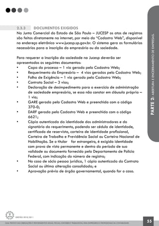 GUIA PRÁTICO DAS OBRIGAÇÕES E PROCEDIMENTOS LEGAIS, FISCAIS, CONTÁBEIS E TRABALHISTAS, PARA EMPRESÁRIOS E PROFISSIONAIS DA CONTABILIDADE.
Gestão 2010/2011
55
2.3.3		 Documentos exigidos
Na Junta Comercial do Estado de São Paulo – JUCESP os atos de registros
são feitos diretamente na internet, por meio do “Cadastro Web”, disponível
no endereço eletrônico www.jucesp.sp.gov.br. O sistema gera os formulários
necessários para a inscrição do empresário ou da sociedade.
Para requerer a inscrição da sociedade na Jucesp deverão ser
apresentados os seguintes documentos:
• 	 Capa do processo – 1 via gerado pelo Cadastro Web;
• 	 Requerimento do Empresário – 4 vias geradas pelo Cadastro Web;
• 	 Folha de Exigência – 1 via gerado pelo Cadastro Web;
• 	 Contrato Social – 3 vias;
• 	 Declaração de desimpedimento para o exercício de administração 	
	 de 	sociedade empresária, se essa não constar em cláusula própria –
	 1 via;
• 	 GARE gerada pelo Cadastro Web e preenchida com o código
	 370-0;
• 	 DARF gerada pelo Cadastro Web e preenchida com o código 		
	 6621;
• 	 Cópia autenticada da identidade dos administradores e do 		
	 signatário do requerimento, podendo ser cédula de identidade,
	 certificado de reservista, carteira de identidade profissional, 		
	 Carteira de Trabalho e Previdência Social ou Carteira Nacional de 	
	 Habilitação. Se o titular 	 for estrangeiro, é exigida identidade 		
	 com prova de visto permanente e dentro do período de sua 		
	 validade ou documento fornecido pelo Departamento de Policia 		
	 Federal, com indicação do número de registro;
• 	 No caso de sócio pessoa jurídica, 1 cópia autenticada do Contrato 	
	 Social ou última alteração consolidada; e
• 	 Aprovação prévia de órgão governamental, quando for o caso.
PARTE2:ABERTURAEENCERRAMENTODEEMPRESAS.
 