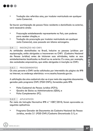 GUIA PRÁTICO DAS OBRIGAÇÕES E PROCEDIMENTOS LEGAIS, FISCAIS, CONTÁBEIS E TRABALHISTAS, PARA EMPRESÁRIOS E PROFISSIONAIS DA CONTABILIDADE.
Gestão 2010/2011
57
• 	 Tradução dos referidos atos, por tradutor matriculado em qualquer 	
	 Junta Comercial.
Se houver participação de pessoa física residente e domiciliada no exterior,
será necessário ainda:
• 	 Procuração estabelecendo representante no País, com poderes
	 para receber citação; e
• 	 Tradução da procuração por tradutor matriculado em qualquer 		
	 Junta Comercial, caso passada em idioma estrangeiro.
2.4		 Inscrição no CNPJ
As entidades domiciliadas no Brasil, inclusive as pessoas jurídicas por
equiparação, estão obrigadas a inscreverem no CNPJ (Cadastro Nacional
da Pessoa Jurídica) antes de iniciarem suas atividades, todos os seus
estabelecimentos localizados no Brasil ou no exterior. É o caso, por exemplo,
das sociedades empresárias, que estão obrigadas à inscrição no CNPJ.
2.4.1		 Procedimentos
Os atos perante o CNPJ serão solicitados por intermédio da página da RFB
na Internet, no endereço eletrônico: www.receita.fazenda.gov.br.
A solicitação dos atos cadastrais dar-se-á por meio dos seguintes documentos
gerados pelo programa CNPJ (PGD CNPJ), fornecidos pela RFB:
• 	 Ficha Cadastral da Pessoa Jurídica (FCPJ);
• 	 Quadro de Sócios ou Administradores (QSA); e
• 	 Ficha Complementar (FC).
2.4.2 		 Aplicativos
Por meio da Instrução Normativa RFB n.º 1087/2010, foram aprovados os
seguintes aplicativos:
• 	 Programa Gerador de Documentos do Cadastro Nacional da Pessoa 	
	 Jurídica, versão 3.1 (PGD CNPJ/Cadastro Sincronizado 3.1); e
PARTE2:ABERTURAEENCERRAMENTODEEMPRESAS.
 