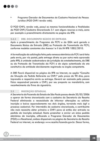 GUIA PRÁTICO DAS OBRIGAÇÕES E PROCEDIMENTOS LEGAIS, FISCAIS, CONTÁBEIS E TRABALHISTAS, PARA EMPRESÁRIOS E PROFISSIONAIS DA CONTABILIDADE.
Gestão 2010/2011
58
• 	 Programa Gerador de Documentos do Cadastro Nacional da Pessoa 	
	 Jurídica (PGD CNPJ versão web).
O PGD CNPJ, versão web, possui as mesmas funcionalidades e finalidades
do PGD CNPJ/Cadastro Sincronizado 3.1 com alguns recursos a mais, como
por exemplo o preenchimento diretamente na pagina da RFB.
2.4.3		 DBE: Documento Básico de Entrada
Após o preenchimento do Programa da FCPJ e do QSA será gerado o
Documento Básico de Entrada (DBE) ou Protocolo de Transmissão da FCPJ,
conforme modelos constantes dos Anexos I e II da IN RFB 1005/2010.
A formalização da solicitação feita pela remessa eletrônica do FCPJ será feita
pelo envio, por via postal, pela entrega direta ou por outro meio aprovado
pela RFB, à unidade cadastradora de jurisdição do estabelecimento, do DBE
ou do Protocolo de Transmissão da FCPJ e de cópia autenticada do ato
constitutivo da entidade devidamente registrado no órgão competente.
A DBE ficará disponível na página da RFB na Internet, na opção “Consulta
da Situação do Pedido Referente ao CNPJ” pelo prazo de 90 dias, para
impressão e respectivo envio ou entrega. Deverá ser assinado pela pessoa
física responsável perante o CNPJ, por seu preposto ou mandatário, com
reconhecimento da firma do signatário.
2.5		 Inscrição Estadual
A Secretaria da Fazenda do Estado de São Paulo passou desde 20/03/2006
a operar de forma sincronizada com o cadastro da Secretaria da Receita
Federal eliminando a necessidade de informar alterações ou solicitar
inscrição e baixa separadamente nos dois órgãos, tornando mais ágil o
processo cadastral. Por intermédio do cadastro sincronizado, o contribuinte
não mais necessita obter primeiro o CNPJ para só então dar entrada no
pedido de inscrição estadual. Basta preencher e enviar um único pedido
eletrônico de inscrição, utilizando o Programa Gerador de Documentos
(PGD) e o Receitanet, ambos disponíveis na página da Secretaria da Receita
Federal na internet, no endereço www.receita.fazenda.gov.br. Dessa forma,
 