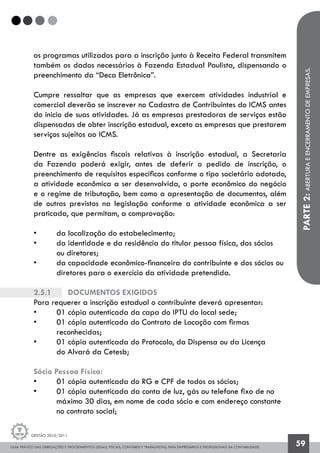 GUIA PRÁTICO DAS OBRIGAÇÕES E PROCEDIMENTOS LEGAIS, FISCAIS, CONTÁBEIS E TRABALHISTAS, PARA EMPRESÁRIOS E PROFISSIONAIS DA CONTABILIDADE.
Gestão 2010/2011
59
os programas utilizados para a inscrição junto à Receita Federal transmitem
também os dados necessários à Fazenda Estadual Paulista, dispensando o
preenchimento da “Deca Eletrônica”.
Cumpre ressaltar que as empresas que exercem atividades industrial e
comercial deverão se inscrever no Cadastro de Contribuintes do ICMS antes
do inicio de suas atividades. Já as empresas prestadoras de serviços estão
dispensadas de obter inscrição estadual, exceto as empresas que prestarem
serviços sujeitos ao ICMS.
Dentre as exigências fiscais relativas à inscrição estadual, a Secretaria
da Fazenda poderá exigir, antes de deferir o pedido de inscrição, o
preenchimento de requisitos específicos conforme o tipo societário adotado,
a atividade econômica a ser desenvolvida, o porte econômico do negócio
e o regime de tributação, bem como a apresentação de documentos, além
de outros previstos na legislação conforme a atividade econômica a ser
praticada, que permitam, a comprovação:
• 	 da localização do estabelecimento;
• 	 da identidade e da residência do titular pessoa física, dos sócios
	 ou diretores;
• 	 da capacidade econômico-financeira do contribuinte e dos sócios ou
	 diretores para o exercício da atividade pretendida.
2.5.1		 Documentos exigidos
Para requerer a inscrição estadual o contribuinte deverá apresentar:
• 	 01 cópia autenticada da capa do IPTU do local sede;
• 	 01 cópia autenticada do Contrato de Locação com firmas
	 reconhecidas;
• 	 01 cópia autenticada do Protocolo, da Dispensa ou da Licença
	 do Alvará da Cetesb;
Sócio Pessoa Física:
• 	 01 cópia autenticada do RG e CPF de todos os sócios;
• 	 01 cópia autenticada da conta de luz, gás ou telefone fixo de no 		
	 máximo 30 dias, em nome de cada sócio e com endereço constante
	 no contrato social;
PARTE2:ABERTURAEENCERRAMENTODEEMPRESAS.
 