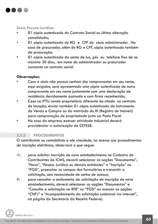 GUIA PRÁTICO DAS OBRIGAÇÕES E PROCEDIMENTOS LEGAIS, FISCAIS, CONTÁBEIS E TRABALHISTAS, PARA EMPRESÁRIOS E PROFISSIONAIS DA CONTABILIDADE.
Gestão 2010/2011
60
Sócio Pessoa Jurídica:
• 	 01 cópia autenticada do Contrato Social ou última alteração
	 consolidada;
• 	 01 cópia autenticada do RG e CPF do sócio administrador. No 		
	 caso de procurador, além do RG e CPF, cópia autenticada também
	 da procuração.
• 	 01 cópia autenticada da conta de luz, gás ou telefone fixo de no 	
	 máximo 30 dias, em nome do administrador ou procurador 		
	 constante no contrato social.
Observações:
• 	 Caso o sócio não possua nenhum dos comprovantes em seu nome, 		
	 aqui exigidos, será apresentado uma cópia autenticada de outro 		
	 comprovante em seu nome juntamente com uma declaração de 		
	 residência devidamente assinada e com firma reconhecida;
• 	 Caso no IPTU conste proprietário diferente do citado no contrato
	 de locação, enviar também 01 cópia autenticada do Instrumento
	 de Venda e Compra ou da matrícula do RI (Registro de Imóveis)
	 para comprovação de propriedade junto ao Posto Fiscal.
• 	 No caso da empresa exercer atividade industrial deverá 			
	 providenciar a autorização da CETESB.
2.5.2		 Procedimentos
O contribuinte ou contabilista a ele vinculado, no acesso aos procedimentos
de inscrição eletrônica, observará o que segue:
a) 	 para solicitar inscrição de novo estabelecimento no Cadastro de
	 Contribuintes do ICMS, deverá selecionar as opções “Documentos”,
	 “Novo”, “Pessoa Jurídica ou demais entidades” e “Inscrição” no
	 “PGD”, preencher os campos dos formulários e transmitir a 		
	 solicitação, sem necessidade de senha de acesso;
b) 	 para consultar o andamento da solicitação de inscrição de novo
	 estabelecimento, deverá selecionar as opções “Documentos” e
	 “Consulta a solicitação na RFB” no “PGD” ou acessar as opções
	 “CNPJ” e “Acompanhamento da solicitação cadastral via internet”,
	 na página da Secretaria da Receita Federal;
 
