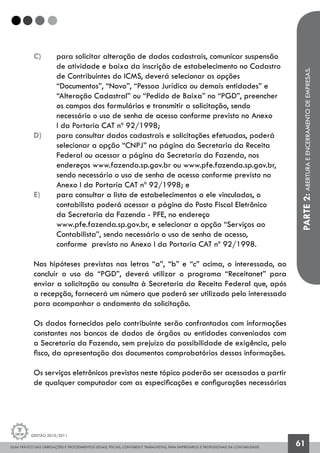 GUIA PRÁTICO DAS OBRIGAÇÕES E PROCEDIMENTOS LEGAIS, FISCAIS, CONTÁBEIS E TRABALHISTAS, PARA EMPRESÁRIOS E PROFISSIONAIS DA CONTABILIDADE.
Gestão 2010/2011
61
c) 	 para solicitar alteração de dados cadastrais, comunicar suspensão
	 de atividade e baixa da inscrição de estabelecimento no Cadastro
	 de Contribuintes do ICMS, deverá selecionar as opções 			
	 “Documentos”, “Novo”, “Pessoa Jurídica ou demais entidades” e 		
	 “Alteração Cadastral” ou “Pedido de Baixa” no “PGD”, preencher 	
	 os campos dos formulários e transmitir a solicitação, sendo 		
	 necessário o uso de senha de acesso conforme previsto no Anexo 		
	 I da Portaria CAT nº 92/1998;
d) 	 para consultar dados cadastrais e solicitações efetuadas, poderá
	 selecionar a opção “CNPJ” na página da Secretaria da Receita
	 Federal ou acessar a página da Secretaria da Fazenda, nos
	 endereços www.fazenda.sp.gov.br ou www.pfe.fazenda.sp.gov.br,
	 sendo necessário o uso de senha de acesso conforme previsto no
	 Anexo I da Portaria CAT nº 92/1998; e
e) 	 para consultar a lista de estabelecimentos a ele vinculados, o
	 contabilista poderá acessar a página do Posto Fiscal Eletrônico
	 da Secretaria da Fazenda - PFE, no endereço
	 www.pfe.fazenda.sp.gov.br, e selecionar a opção “Serviços ao
	 Contabilista”, sendo necessário o uso de senha de acesso,
	 conforme previsto no Anexo I da Portaria CAT nº 92/1998.
Nas hipóteses previstas nas letras “a”, “b” e “c” acima, o interessado, ao
concluir o uso do “PGD”, deverá utilizar o programa “Receitanet” para
enviar a solicitação ou consulta à Secretaria da Receita Federal que, após
a recepção, fornecerá um número que poderá ser utilizado pelo interessado
para acompanhar o andamento da solicitação.
Os dados fornecidos pelo contribuinte serão confrontados com informações
constantes nos bancos de dados de órgãos ou entidades conveniados com
a Secretaria da Fazenda, sem prejuízo da possibilidade de exigência, pelo
fisco, da apresentação dos documentos comprobatórios dessas informações.
Os serviços eletrônicos previstos neste tópico poderão ser acessados a partir
de qualquer computador com as especificações e configurações necessárias
PARTE2:ABERTURAEENCERRAMENTODEEMPRESAS.
 