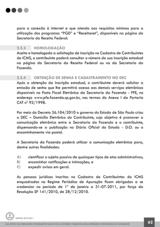 GUIA PRÁTICO DAS OBRIGAÇÕES E PROCEDIMENTOS LEGAIS, FISCAIS, CONTÁBEIS E TRABALHISTAS, PARA EMPRESÁRIOS E PROFISSIONAIS DA CONTABILIDADE.
Gestão 2010/2011
62
para a conexão à internet e que atenda aos requisitos mínimos para a
utilização dos programas “PGD” e “Receitanet”, disponíveis na página da
Secretaria da Receita Federal.
2.5.3		 Homologação
Aceita e homologada a solicitação de inscrição no Cadastro de Contribuintes
do ICMS, o contribuinte poderá consultar o número da sua inscrição estadual
na página da Secretaria da Receita Federal ou na da Secretaria da
Fazenda.
2.5.4		 Obtenção de senha e cadastramento no DEC
Após a obtenção da inscrição estadual, o contribuinte deverá solicitar a
emissão de senha que lhe permitirá acesso aos demais serviços eletrônicos
disponíveis no Posto Fiscal Eletrônico da Secretaria da Fazenda - PFE, no
endereço www.pfe.fazenda.sp.gov.br, nos termos do Anexo I da Portaria
CAT nº 92/1998.
Por meio do Decreto 56.104/2010 o governo do Estado de São Paulo criou
o DEC – Domicílio Eletrônico do Contribuinte, cujo objetivo é promover a
comunicação eletrônica entre a Secretaria da Fazenda e o contribuinte,
dispensando-se a publicação no Diário Oficial do Estado - D.O. ou o
encaminhamento via postal.
A Secretaria da Fazenda poderá utilizar a comunicação eletrônica para,
dentre outras finalidades:
a) 	 cientificar o sujeito passivo de quaisquer tipos de atos administrativos;
b) 	 encaminhar notificações e intimações; e
c) 	 expedir avisos em geral.
As pessoas jurídicas inscritas no Cadastro de Contribuintes do ICMS
enquadradas no Regime Periódico de Apuração ficam obrigadas a se
credenciar no período de 1º de janeiro a 31-07-2011, por força da
Resolução SF 141/2010, de 28/12/2010.
 