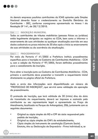 GUIA PRÁTICO DAS OBRIGAÇÕES E PROCEDIMENTOS LEGAIS, FISCAIS, CONTÁBEIS E TRABALHISTAS, PARA EMPRESÁRIOS E PROFISSIONAIS DA CONTABILIDADE.
Gestão 2010/2011
63
As demais empresas paulistas contribuintes do ICMS optantes pelo Simples
Nacional deverão fazer o credenciamento no Domicílio Eletrônico do
Contribuinte - DEC, conforme cronograma apresentado no Anexo I da
Resolução SF 141, de 28/12/2010.
2.6		 Inscrição municipal
Todos os contribuintes de tributos mobiliários (pessoas físicas ou jurídicas)
estão legalmente obrigados ao registro no CCM, bem como a informar o
encerramento de suas atividades ou qualquer atualização ocorrida em seus
dados cadastrais no prazo máximo de 30 dias após o início ou encerramento
de suas atividades ou da ocorrência da atualização.
2.6.1		 Procedimentos
Por meio da Portaria nº 41/2005 a Prefeitura instituiu procedimentos
específicos para a Inscrição no Cadastro de Contribuintes Mobiliários - CCM
e, com a edição da Portaria nº 97/2005, foram definidos procedimentos
para o cancelamento da inscrição.
Para obter a inscrição junto ao Cadastro de Contribuintes Mobiliários - CCM,
primeiro o contribuinte deve preencher e transmitir o requerimento inicial
diretamente na página oficial da Prefeitura.
Após o envio das informações será disponibilizado um número de
“PROTOCOLO DE INSCRIÇÃO”, que servirá como validação da operação
de preenchimento.
O protocolo de inscrição, que terá validade de 30 (trinta) dias da data
da transmissão do requerimento, deverá ser impresso e assinado pelo
contribuinte ou seu representante legal e apresentado na Praça de
Atendimento, localizada no Parque do Anhangabaú, 206, juntamente com os
seguintes documentos:
• 	 Original ou cópia simples do RG e CPF do sócio responsável pelo 		
	 pedido de inscrição;
• 	 Original ou cópia simples do CNPJ do estabelecimento;
• 	 Cópia simples do instrumento de constituição (Contrato Social, 		
	 Estatuto, Ata ou Declaração de Empresário - Firma Individual) e, se 	
PARTE2:ABERTURAEENCERRAMENTODEEMPRESAS.
 