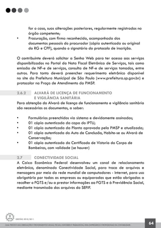 GUIA PRÁTICO DAS OBRIGAÇÕES E PROCEDIMENTOS LEGAIS, FISCAIS, CONTÁBEIS E TRABALHISTAS, PARA EMPRESÁRIOS E PROFISSIONAIS DA CONTABILIDADE.
Gestão 2010/2011
64
	 for o caso, suas alterações posteriores, regularmente registrados no 	
	 órgão competente;
• 	 Procuração, com firma reconhecida, acompanhada dos
	 documentos pessoais do procurador (cópia autenticada ou original
	 do RG e CPF), quando o signatário do protocolo de inscrição.
O contribuinte deverá solicitar a Senha Web para ter acesso aos serviços
disponibilizados no Portal da Nota Fiscal Eletrônica de Serviços, tais como
emissão de NF-e de serviços, consulta de NF-e de serviços tomados, entre
outros. Para tanto deverá preencher requerimento eletrônico disponível
no site da Prefeitura Municipal de São Paulo (www.prefeitura.sp.gov.br) e
protocolar na Praça de Atendimento da PMSP.
2.6.2		 Alvará de Licença de funcionamento
		e vigilância sanitária
Para obtenção do Alvará de licença de funcionamento e vigilância sanitária
são necessários os documentos, a saber:
• 	 Formulários preenchidos via sistema e devidamente assinados;
•	 01 cópia autenticada da capa do IPTU;
• 	 01 cópia autenticada da Planta aprovada pela PMSP e atualizada;
• 	 01 cópia autenticada do Auto de Conclusão, Habite-se ou Alvará de 	
	 Conservação;
• 	 01 cópia autenticada do Certificado de Vistoria do Corpo de
	 Bombeiros, com validade (se houver)
2.7		 Conectividade Social
A Caixa Econômica Federal desenvolveu um canal de relacionamento
eletrônico, denominado Conectividade Social, para troca de arquivos e
mensagens por meio da rede mundial de computadores - Internet, para uso
obrigatório por todas as empresas ou equiparadas que estão obrigadas a
recolher o FGTS e/ou a prestar informações ao FGTS e à Previdência Social,
mediante transmissão dos arquivos do SEFIP.
 