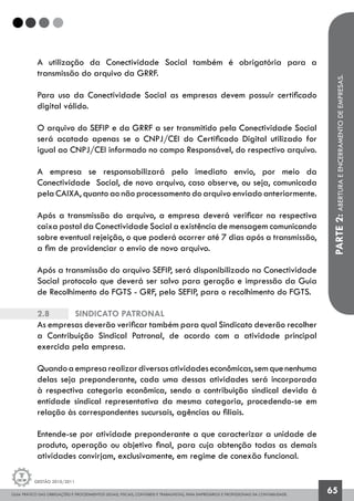 GUIA PRÁTICO DAS OBRIGAÇÕES E PROCEDIMENTOS LEGAIS, FISCAIS, CONTÁBEIS E TRABALHISTAS, PARA EMPRESÁRIOS E PROFISSIONAIS DA CONTABILIDADE.
Gestão 2010/2011
65
A utilização da Conectividade Social também é obrigatória para a
transmissão do arquivo da GRRF.
Para uso da Conectividade Social as empresas devem possuir certificado
digital válido.
O arquivo do SEFIP e da GRRF a ser transmitido pela Conectividade Social
será acatado apenas se o CNPJ/CEI do Certificado Digital utilizado for
igual ao CNPJ/CEI informado no campo Responsável, do respectivo arquivo.
A empresa se responsabilizará pelo imediato envio, por meio da
Conectividade Social, de novo arquivo, caso observe, ou seja, comunicada
pela CAIXA, quanto ao não processamento do arquivo enviado anteriormente.
Após a transmissão do arquivo, a empresa deverá verificar na respectiva
caixa postal da Conectividade Social a existência de mensagem comunicando
sobre eventual rejeição, o que poderá ocorrer até 7 dias após a transmissão,
a fim de providenciar o envio de novo arquivo.
Após a transmissão do arquivo SEFIP, será disponibilizado na Conectividade
Social protocolo que deverá ser salvo para geração e impressão da Guia
de Recolhimento do FGTS - GRF, pelo SEFIP, para o recolhimento do FGTS.
2.8		 Sindicato Patronal
As empresas deverão verificar também para qual Sindicato deverão recolher
a Contribuição Sindical Patronal, de acordo com a atividade principal
exercida pela empresa.
Quandoaempresarealizardiversasatividadeseconômicas,semquenenhuma
delas seja preponderante, cada uma dessas atividades será incorporada
à respectiva categoria econômica, sendo a contribuição sindical devida à
entidade sindical representativa da mesma categoria, procedendo-se em
relação às correspondentes sucursais, agências ou filiais.
Entende-se por atividade preponderante a que caracterizar a unidade de
produto, operação ou objetivo final, para cuja obtenção todas as demais
atividades convirjam, exclusivamente, em regime de conexão funcional.
PARTE2:ABERTURAEENCERRAMENTODEEMPRESAS.
 