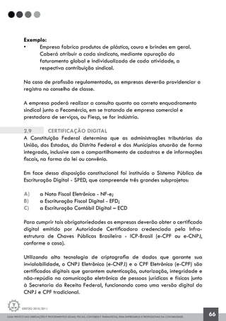 GUIA PRÁTICO DAS OBRIGAÇÕES E PROCEDIMENTOS LEGAIS, FISCAIS, CONTÁBEIS E TRABALHISTAS, PARA EMPRESÁRIOS E PROFISSIONAIS DA CONTABILIDADE.
Gestão 2010/2011
66
Exemplo:
• 	 Empresa fabrica produtos de plástico, couro e brindes em geral.
	 Caberá atribuir a cada sindicato, mediante apuração do 			
	 faturamento global e individualizado de cada atividade, a 		
	 respectiva contribuição sindical.
No caso de profissão regulamentada, as empresas deverão providenciar o
registro no conselho de classe.
A empresa poderá realizar a consulta quanto ao correto enquadramento
sindical junto a Fecomércio, em se tratando de empresa comercial e
prestadora de serviços, ou Fiesp, se for indústria.
2.9 		 Certificação digital
A Constituição Federal determina que as administrações tributárias da
União, dos Estados, do Distrito Federal e dos Municípios atuarão de forma
integrada, inclusive com o compartilhamento de cadastros e de informações
fiscais, na forma da lei ou convênio.
Em face dessa disposição constitucional foi instituído o Sistema Público de
Escrituração Digital - SPED, que compreende três grandes subprojetos:
a) 	 a Nota Fiscal Eletrônica - NF-e;
b) 	 a Escrituração Fiscal Digital - EFD;
c) 	 a Escrituração Contábil Digital – ECD
Para cumprir tais obrigatoriedades as empresas deverão obter o certificado
digital emitido por Autoridade Certificadora credenciada pela Infra-
estrutura de Chaves Públicas Brasileira - ICP-Brasil (e-CPF ou e-CNPJ,
conforme o caso).
Utilizando alta tecnologia de criptografia de dados que garante sua
inviolabilidade, o CNPJ Eletrônico (e-CNPJ) e o CPF Eletrônico (e-CPF) são
certificados digitais que garantem autenticação, autorização, integridade e
não-repúdio na comunicação eletrônica de pessoas jurídicas e físicas junto
à Secretaria da Receita Federal, funcionando como uma versão digital do
CNPJ e CPF tradicional.
 