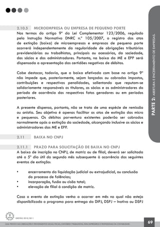 GUIA PRÁTICO DAS OBRIGAÇÕES E PROCEDIMENTOS LEGAIS, FISCAIS, CONTÁBEIS E TRABALHISTAS, PARA EMPRESÁRIOS E PROFISSIONAIS DA CONTABILIDADE.
Gestão 2010/2011
69
2.10.5		 Microempresa ou empresa de pequeno porte
Nos termos do artigo 9º da Lei Complementar 123/2006, regulado
pela Instrução Normativa DNRC n.º 105/2007, o registro dos atos
de extinção (baixa) de microempresas e empresas de pequeno porte
ocorrerá independentemente da regularidade de obrigações tributárias
previdenciárias ou trabalhistas, principais ou acessórias, da sociedade,
dos sócios e dos administradores. Portanto, na baixa da ME e EPP será
dispensada a apresentação das certidões negativas de débitos.
Cabe destacar, todavia, que a baixa efetivada com base no artigo 9º
não impede que, posteriormente, sejam lançados ou cobrados impostos,
contribuições e respectivas penalidades, salientando que reputam-se
solidariamente responsáveis os titulares, os sócios e os administradores do
período de ocorrência dos respectivos fatos geradores ou em períodos
posteriores.
A presente dispensa, portanto, não se trata de uma espécie de remissão
ou anistia. Seu objetivo é apenas facilitar os atos de extinção das micro
e pequenas. Os débitos porventura existentes poderão ser cobrados
normalmente após a extinção da sociedade, alcançando inclusive os sócios e
administradores das ME e EPP.
2.11		 Baixa no CNPJ
2.11.1		 Prazo para solicitação de baixa no CNPJ
A baixa de inscrição no CNPJ, de matriz ou de filial, deverá ser solicitada
até o 5º dia útil do segundo mês subsequente à ocorrência dos seguintes
eventos de extinção:
• 	 encerramento da liquidação judicial ou extrajudicial, ou conclusão 		
	 do 	processo de falências;
• 	 incorporação, fusão ou cisão total;
• 	 elevação de filial á condição de matriz.
Caso o evento de extinção venha a ocorrer em mês no qual não esteja
disponibilizado o programa para entrega da DIPJ, DSPJ – Inativa ou DSPJ
PARTE2:ABERTURAEENCERRAMENTODEEMPRESAS.
 
