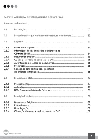 GUIA PRÁTICO DAS OBRIGAÇÕES E PROCEDIMENTOS LEGAIS, FISCAIS, CONTÁBEIS E TRABALHISTAS, PARA EMPRESÁRIOS E PROFISSIONAIS DA CONTABILIDADE.
Gestão 2010/2011
7
PARTE 2 ABERTURA E ENCERRAMENTO DE EMPRESAS
Abertura de Empresas.
2.1 		 Introdução.......................................................................................................	 53
2.2 		 Procedimentos que antecedem a abertura de empresa......................	 53
2.3 		 Registro.............................................................................................................	 53
2.3.1 		 Prazo para registro..........................................................................................	 54
2.3.2 		 Informações necessárias para elaboração do
		 Contrato Social.................................................................................................	 54
2.3.3 		 Documentos exigidos.......................................................................................	 55
2.3.4 		 Opção pela inscrição como ME ou EPP........................................................	 56
2.3.5 		 Autenticação de cópias de documentos......................................................	 56
2.3.6 		 Procuração........................................................................................................	 56
2.3.7 		 Sociedade com participação societária
		 de empresa estrangeira...............................................................................	 56
2.4 		 Inscrição no CNPJ........................................................................................	 57
2.4.1 		 Procedimentos.................................................................................................	 57
2.4.2 		 Aplicativos.......................................................................................................	 57
2.4.3 		 DBE: Documento Básico de Entrada...........................................................	 58
2.5 		 Inscrição Estadual.........................................................................................	 58
2.5.1 		 Documentos Exigidos.....................................................................................	 59
2.5.2 		 Procedimentos................................................................................................	 60
2.5.3 		 Homologação..................................................................................................	 62
2.5.4 		 Obtenção de senha e cadastramento no DEC.........................................	 62
 