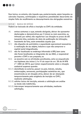 GUIA PRÁTICO DAS OBRIGAÇÕES E PROCEDIMENTOS LEGAIS, FISCAIS, CONTÁBEIS E TRABALHISTAS, PARA EMPRESÁRIOS E PROFISSIONAIS DA CONTABILIDADE.
Gestão 2010/2011
71
Essa baixa, no entanto, não impede que, posteriormente, sejam lançados ou
cobrados impostos, contribuições e respectivas penalidades decorrentes da
simples falta de recolhimento ou descumprimento das obrigações acessórias.
2.11.4		 Baixa de ofício
Poderá ser baixada de ofício a inscrição no CNPJ da entidade:
a) 	 omissa contumaz: a que, estando obrigada, deixar de apresentar
	 declarações e demonstrativos por 5 (cinco) ou mais exercícios, se,
	 intimada por edital, não regularizar sua situação no prazo de 60
	 (sessenta) dias, contados da data da publicação da intimação;
b) 	 inexistente de fato, assim entendida aquela que:
b.1) 	 não disponha de patrimônio e capacidade operacional necessários
	 à realização de seu objeto, inclusive a que não comprovar o
	 capital social integralizado;
b.2) 	 não for localizada no endereço informado à RFB, bem como
	 não forem localizados os integrantes de seu QSA, o responsável 		
	 perante o CNPJ e seu preposto; ou
b.3) 	 se encontre com as atividades paralisadas, salvo se enquadrada
	 nas hipóteses dos incisos I, II e VI do caput do art. 38 da IN RFB
	 nº 1.005 de 2010, que tratam respectivamente sobre a situação 		
	 cadastral suspensa quando:
b.3.1) 	domiciliado no exterior, possuir no país, imóveis, veículos,
	 embarcações, aeronaves, participações societárias etc., que
	 encontrando-se em situação ativa, deixar de ser alcançado
	 temporariamente pela exigência de inscrição no CNPJ,
	 mediante solicitação;
b.3.2) 	solicitar baixa de inscrição, estando a solicitação em análise
	 ou tendo sido indeferida;
b.3.3) 	interromper temporariamente suas atividades, mediante
	 solicitação;
PARTE2:ABERTURAEENCERRAMENTODEEMPRESAS.
 
