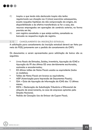 GUIA PRÁTICO DAS OBRIGAÇÕES E PROCEDIMENTOS LEGAIS, FISCAIS, CONTÁBEIS E TRABALHISTAS, PARA EMPRESÁRIOS E PROFISSIONAIS DA CONTABILIDADE.
Gestão 2010/2011
72
c) 	 inapta: a que tendo sido declarada inapta não tenha
	 regularizado sua situação nos 5 (cinco) exercícios subsequentes, 		
	 exceto naquelas hipóteses da não comprovação da origem, da
	 disponibilidade e da efetiva transferência se for o caso, dos
	 recursos empregados em operações de comércio exterior, na forma
	 prevista em lei;
d) 	 com registro cancelado: a que esteja extinta, cancelada ou
	 baixada no respectivo órgão de registro.
2.12		 Cancelamento da inscrição estadual
A solicitação para cancelamento da inscrição estadual deverá ser feita por
meio do PGD, juntamente com o pedido de cancelamento do CNPJ.
Os documentos a serem apresentados para solicitação de baixa são os
seguintes:
• 	 Livros fiscais de Entradas, Saídas, Inventário, Apuração do ICMS e 		
	 Apuração do IPI dos últimos 05 anos devidamente escriturados,
	 assinados e encadernados;
• 	 03 últimos talões de Notas Fiscais usados ou equivalente (todos
	 os modelos);
• 	 Talões de Notas Fiscais em branco ou equivalente;
• 	 AIDF (Autorização para Impressão de Documentos Fiscais);
• 	 GIA – Guia de Apuração de Informação do ICMS dos 12 últimos
	 meses;
• 	 DSTA – Declaração da Substituição Tributária e Diferencial de
	 alíquota de encerramento, no caso de empresas optantes pelo
	 Simples Nacional;
• 	 Pedido de Cessação Uso do Emissor de Cupom Fiscal;
 