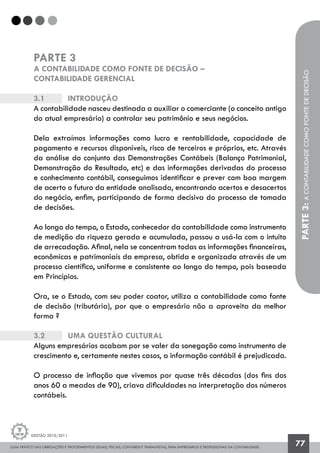 GUIA PRÁTICO DAS OBRIGAÇÕES E PROCEDIMENTOS LEGAIS, FISCAIS, CONTÁBEIS E TRABALHISTAS, PARA EMPRESÁRIOS E PROFISSIONAIS DA CONTABILIDADE.
Gestão 2010/2011
77
PARTE 3
A CONTABILIDADE COMO FONTE DE DECISÃO –
CONTABILIDADE GERENCIAL
3.1		 Introdução
A contabilidade nasceu destinada a auxiliar o comerciante (o conceito antigo
do atual empresário) a controlar seu patrimônio e seus negócios.
Dela extraímos informações como lucro e rentabilidade, capacidade de
pagamento e recursos disponíveis, risco de terceiros e próprios, etc. Através
da análise do conjunto das Demonstrações Contábeis (Balanço Patrimonial,
Demonstração do Resultado, etc) e das informações derivadas do processo
e conhecimento contábil, conseguimos identificar e prever com boa margem
de acerto o futuro da entidade analisada, encontrando acertos e desacertos
do negócio, enfim, participando de forma decisiva do processo de tomada
de decisões.
Ao longo do tempo, o Estado, conhecedor da contabilidade como instrumento
de medição da riqueza gerada e acumulada, passou a usá-la com o intuito
de arrecadação. Afinal, nela se concentram todas as informações financeiras,
econômicas e patrimoniais da empresa, obtida e organizada através de um
processo científico, uniforme e consistente ao longo do tempo, pois baseada
em Princípios.
Ora, se o Estado, com seu poder coator, utiliza a contabilidade como fonte
de decisão (tributária), por que o empresário não a aproveita da melhor
forma ?
3.2		 Uma questão cultural
Alguns empresários acabam por se valer da sonegação como instrumento de
crescimento e, certamente nestes casos, a informação contábil é prejudicada.
O processo de inflação que vivemos por quase três décadas (dos fins dos
anos 60 a meados de 90), criava dificuldades na interpretação dos números
contábeis.
PARTE3:ACONTABILIDADECOMOFONTEDEDECISÃO
 