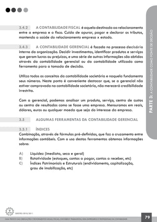 GUIA PRÁTICO DAS OBRIGAÇÕES E PROCEDIMENTOS LEGAIS, FISCAIS, CONTÁBEIS E TRABALHISTAS, PARA EMPRESÁRIOS E PROFISSIONAIS DA CONTABILIDADE.
Gestão 2010/2011
79
PARTE3:ACONTABILIDADECOMOFONTEDEDECISÃO
3.4.2		 Acontabilidadefiscal éaqueladestinadaaorelacionamento
entre a empresa e o fisco. Cuida de apurar, pagar e declarar os tributos,
mantendo a saúde do relacionamento empresa x estado.
3.4.3		 A contabilidade gerencial é focada no processo	decisório
interno da organização. Decidir investimentos, identificar produtos e serviços
que geram lucros ou prejuízos, e uma série de outras informações são obtidas
através da contabilidade gerencial ou da contabilidade utilizada como
ferramenta para a tomada de decisão.
Utiliza todos os conceitos da contabilidade societária e naquela fundamenta
seus números. Neste ponto é conveniente destacar que, se a gerencial não
estiver comprovada na contabilidade societária, não merecerá credibilidade
irrestrita.
Com a gerencial, podemos analisar um produto, serviço, centro de custos
ou centro de resultados como se fosse uma empresa. Mensuramos em reais,
dólares, euros ou qualquer moeda que seja do interesse da empresa.
3.5		 Algumas ferramentas da contabilidade gerencial
3.5.1 		 Índices
Combinação, através de fórmulas pré-definidas, que faz o cruzamento entre
informações contábeis. Com o uso destas ferramentas obtemos informações
sobre:
a)	 Liquidez (imediata, seca e geral)
b)	 Rotatividade (estoques, contas a pagar, contas a receber, etc)
c)	 Índices Patrimoniais e Estruturais (endividamento, capitalização,
	 grau de imobilização, etc)
 