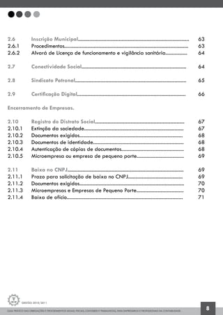 GUIA PRÁTICO DAS OBRIGAÇÕES E PROCEDIMENTOS LEGAIS, FISCAIS, CONTÁBEIS E TRABALHISTAS, PARA EMPRESÁRIOS E PROFISSIONAIS DA CONTABILIDADE.
Gestão 2010/2011
8
2.6 		 Inscrição Municipal.......................................................................................	 63
2.6.1 		 Procedimentos.................................................................................................	 63
2.6.2 		 Alvará de Licença de funcionamento e vigilância sanitária.................	 64
2.7 		 Conectividade Social..................................................................................	 64
2.8 		 Sindicato Patronal.......................................................................................	 65
2.9 		 Certificação Digital.....................................................................................	 66
Encerramento de Empresas.
2.10 		 Registro do Distrato Social......................................................................	 67
2.10.1 	 Extinção da sociedade..............................................................................	 67
2.10.2 	 Documentos exigidos.................................................................................	 68
2.10.3 	 Documentos de identidade.......................................................................	 68
2.10.4 	 Autenticação de cópias de documentos.................................................	 68
2.10.5 	 Microempresa ou empresa de pequeno porte.....................................	 69
2.11 		 Baixa no CNPJ...........................................................................................	 69
2.11.1 	 Prazo para solicitação de baixa no CNPJ...........................................	 69
2.11.2 	 Documentos exigidos..................................................................................	 70
2.11.3 	 Microempresas e Empresas de Pequeno Porte.....................................	 70
2.11.4 	 Baixa de ofício...........................................................................................	 71
 