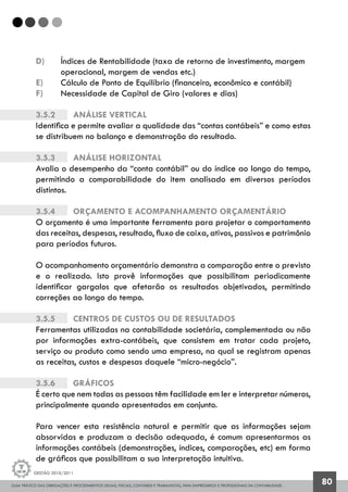 GUIA PRÁTICO DAS OBRIGAÇÕES E PROCEDIMENTOS LEGAIS, FISCAIS, CONTÁBEIS E TRABALHISTAS, PARA EMPRESÁRIOS E PROFISSIONAIS DA CONTABILIDADE.
Gestão 2010/2011
80
d)	 Índices de Rentabilidade (taxa de retorno de investimento, margem 	
	 operacional, margem de vendas etc.)
e)	 Cálculo de Ponto de Equilíbrio (financeiro, econômico e contábil)
f)	 Necessidade de Capital de Giro (valores e dias)
3.5.2		 Análise vertical
Identifica e permite avaliar a qualidade das “contas contábeis” e como estas
se distribuem no balanço e demonstração do resultado.
3.5.3		 Análise horizontal
Avalia o desempenho da “conta contábil” ou do índice ao longo do tempo,
permitindo a comparabilidade do item analisado em diversos períodos
distintos.
3.5.4		 Orçamento e acompanhamento orçamentário
O orçamento é uma importante ferramenta para projetar o comportamento
das receitas, despesas, resultado, fluxo de caixa, ativos, passivos e patrimônio
para períodos futuros.
O acompanhamento orçamentário demonstra a comparação entre o previsto
e o realizado. Isto provê informações que possibilitam periodicamente
identificar gargalos que afetarão os resultados objetivados, permitindo
correções ao longo do tempo.
3.5.5		 Centros de custos ou de resultados
Ferramentas utilizadas na contabilidade societária, complementada ou não
por informações extra-contábeis, que consistem em tratar cada projeto,
serviço ou produto como sendo uma empresa, na qual se registram apenas
as receitas, custos e despesas daquele “micro-negócio”.
3.5.6		 Gráficos
É certo que nem todas as pessoas têm facilidade em ler e interpretar números,
principalmente quando apresentados em conjunto.
Para vencer esta resistência natural e permitir que as informações sejam
absorvidas e produzam a decisão adequada, é comum apresentarmos as
informações contábeis (demonstrações, índices, comparações, etc) em forma
de gráficos que possibilitam a sua interpretação intuitiva.
 