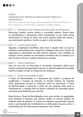 GUIA PRÁTICO DAS OBRIGAÇÕES E PROCEDIMENTOS LEGAIS, FISCAIS, CONTÁBEIS E TRABALHISTAS, PARA EMPRESÁRIOS E PROFISSIONAIS DA CONTABILIDADE.
Gestão 2010/2011
83
PARTE 4
DEFINIÇÕES DOS TERMOS DE NEGOCIAÇÕES SINDICAIS E
TRABALHISTAS
Este texto, oferecido pela Fiesp, é parte integrante da Revista Sindratar em
Foco, edição 01, set/out/ 2011, publicado na Seção Sindical.
4.1 		 Definição dos Termos das Relações de Trabalho
Data-base, dissídio, acordo coletivo e convenção coletiva. Quase todos
os trabalhadores e empresários estão acostumados a ouvir estes termos
relacionados ao mundo do labor, mas muitas pessoas ainda não sabem o
que exatamente significam. Confira a seguir e evite confusões.
4.2		 O que é Data base?
Segundo a legislação trabalhista, data base é aquela data na qual os
sindicatos representantes das respectivas categorias têm para, através de
negociação ou ajuizamento de ação coletiva, requerer, rever, modificar ou
extinguir normas contidas nos instrumentos normativos de sua categoria. É o
mês no qual se discute o reajuste salarial, por exemplo.
4.2.1	 	 Como funciona?
Uma vez por ano, na data-base, é convocada Assembleia Geral para
instalar o processo de negociações coletivas. As determinações da Convenção
Coletiva atingem a todos os integrantes da categoria.
4.3	 	 Pauta de Reivindicações
A Pauta de Reivindicações é o documento que contém a proposta de
modificação e inserção de cláusulas no Acordo Coletivo de Trabalho
(ACT), geralmente enviada às empresas antes da data-base. A Pauta
de Reivindicações é construída a partir de uma pesquisa feita entre os
trabalhadores. A redação final da pauta é decidida em assembleia geral,
convocada pelo Sindicato para esse fim.
Desta forma, a Pauta de Reivindicações serve para nortear as negociações
entre Sindicato e Empresa, que poderá resultar no Acordo Coletivo de
Trabalho, além de exprimir os anseios da categoria representada. Quanto
maior a participação dos trabalhadores na elaboração da pauta, maior a
possibilidade de ela efetivamente representar seus anseios.
PARTE4:Definiçõesdostermosdenegociaçõessindicaisetrabalhistas.
 