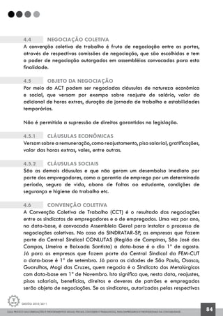GUIA PRÁTICO DAS OBRIGAÇÕES E PROCEDIMENTOS LEGAIS, FISCAIS, CONTÁBEIS E TRABALHISTAS, PARA EMPRESÁRIOS E PROFISSIONAIS DA CONTABILIDADE.
Gestão 2010/2011
84
4.4	 	 Negociação Coletiva
A convenção coletiva de trabalho é fruto de negociação entre as partes,
através de respectivas comissões de negociação, que são escolhidas e tem
o poder de negociação outorgados em assembléias convocadas para esta
finalidade.
4.5		 Objeto da Negociação
Por meio do ACT podem ser negociadas cláusulas de natureza econômica
e social, que versam por exempo sobre reajuste de salário, valor do
adicional de horas extras, duração da jornada de trabalho e estabilidades
temporárias.
Não é permitida a supressão de direitos garantidos na legislação.
4.5.1		 Cláusulas Econômicas
Versam sobre a remuneração, como reajustamento, piso salarial, gratificações,
valor das horas extras, vales, entre outras.
4.5.2		 Cláusulas Sociais
São as demais cláusulas e que não geram um desembolso imediato por
parte dos empregadores, como a garantia de emprego por um determinado
período, seguro de vida, abono de faltas ao estudante, condições de
segurança e higiene do trabalho etc.
4.6		 Convenção Coletiva
A Convenção Coletiva de Trabalho (CCT) é o resultado das negociações
entre os sindicatos de empregadores e o de empregados. Uma vez por ano,
na data-base, é convocada Assembleia Geral para instalar o processo de
negociações coletivas. No caso do SINDRATAR-SP, as empresas que fazem
parte da Central Sindical CONLUTAS (Região de Campinas, São José dos
Campos, Limeira e Baixada Santista) a data-base é o dia 1º de agosto.
Já para as empresas que fazem parte da Central Sindical da FEM-CUT
a data-base é 1º de setembro. Já para as cidades de São Paulo, Osasco,
Guarulhos, Mogi das Cruzes, quem negocia é o Sindicato dos Metalúrgicos
com data-base em 1º de Novembro. Isto significa que, nesta data, reajustes,
pisos salariais, benefícios, direitos e deveres de patrões e empregados
serão objeto de negociações. Se os sindicatos, autorizados pelas respectivas
 