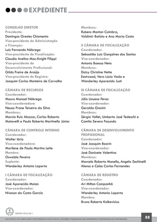 GUIA PRÁTICO DAS OBRIGAÇÕES E PROCEDIMENTOS LEGAIS, FISCAIS, CONTÁBEIS E TRABALHISTAS, PARA EMPRESÁRIOS E PROFISSIONAIS DA CONTABILIDADE.
Gestão 2010/2011
88
CONSELHO DIRETOR
Presidente:
Domingos Orestes Chiomento
Vice-presidente de Administração
e Finanças:
Luiz Fernando Nóbrega
Vice-presidente de Fiscalização:
Claudio Avelino Mac-Knight Filippi
Vice-presidente de
Desenvolvimento Profissional:
Gildo Freire de Araújo
Vice-presidente de Registro:
Joaquim Carlos Monteiro de Carvalho
CÂMARA DE RECURSOS
Coordenador:
Mauro Manoel Nóbrega
Vice-coordenadora:
Neusa Prone Teixeira da Silva
Membros:
Marcia Ruiz Alcazar, Carlos Roberto
Matavelli e Paulo Roberto Martinello Júnior
CÂMARA DE CONTROLE INTERNO
Coordenador:
Walter Iório
Vice-coordenadora:
Marilene de Paula Martins Leite
Membro:
Oswaldo Pereira
Suplente:
Wanderley Antonio Laporta
I CÂMARA DE FISCALIZAÇÃO
Coordenador:
José Aparecido Maion
Vice-coordenador:
Niveson da Costa Garcia
EXPEDIENTE
Membros:
Rubens Monton Coimbra,
Valdimir Batista e Ana Maria Costa
II CÂMARA DE FISCALIZAÇÃO
Coordenador:
Sebastião Luiz Gonçalves dos Santos
Vice-coordenador:
Antonio Baesso Neto
Membros:
Daisy Christine Hette
Eastwood, Vera Lúcia Vada e
Wanderley Aparecido Justi
III CÂMARA DE FISCALIZAÇÃO
Coordenador:
Júlio Linuesa Perez
Vice-coordenador:
Geraldo Gianini
Membros:
Sérgio Vollet, Umberto José Tedeschi e
Camila Severo Facundo
CÂMARA DE DESENVOLVIMENTO
PROFISSIONAL
Coordenador:
José Joaquim Boarin
Vice-coordenador:
José Donizete Valentina
Membros:
Marcelo Roberto Monello, Angela Zechinelli
Alonso e Celso Carlos Fernandes
CÂMARA DE REGISTRO
Coordenador:
Ari Milton Campanhã
Vice-coordenador:
Wanderley Antonio Laporta
Membro:
Bruno Roberto Kalkevicius
 