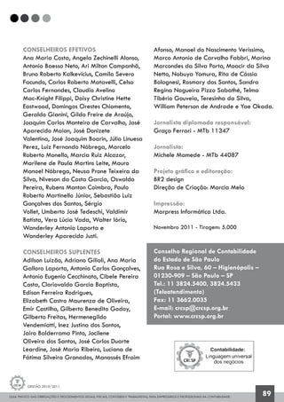 GUIA PRÁTICO DAS OBRIGAÇÕES E PROCEDIMENTOS LEGAIS, FISCAIS, CONTÁBEIS E TRABALHISTAS, PARA EMPRESÁRIOS E PROFISSIONAIS DA CONTABILIDADE.
Gestão 2010/2011
89
CONSELHEIROS EFETIVOS
Ana Maria Costa, Angela Zechinelli Alonso,
Antonio Baesso Neto, Ari Milton Campanhã,
Bruno Roberto Kalkevicius, Camila Severo
Facundo, Carlos Roberto Matavelli, Celso
Carlos Fernandes, Claudio Avelino
Mac-Knight Filippi, Daisy Christine Hette
Eastwood, Domingos Orestes Chiomento,
Geraldo Gianini, Gildo Freire de Araújo,
Joaquim Carlos Monteiro de Carvalho, José
Aparecido Maion, José Donizete
Valentina, José Joaquim Boarin, Júlio Linuesa
Perez, Luiz Fernando Nóbrega, Marcelo
Roberto Monello, Marcia Ruiz Alcazar,
Marilene de Paula Martins Leite, Mauro
Manoel Nóbrega, Neusa Prone Teixeira da
Silva, Niveson da Costa Garcia, Oswaldo
Pereira, Rubens Monton Coimbra, Paulo
Roberto Martinello Júnior, Sebastião Luiz
Gonçalves dos Santos, Sérgio
Vollet, Umberto José Tedeschi, Valdimir
Batista, Vera Lúcia Vada, Walter Iório,
Wanderley Antonio Laporta e
Wanderley Aparecido Justi.
CONSELHEIROS SUPLENTES
Adilson Luizão, Adriano Gilioli, Ana Maria
Galloro Laporta, Antonio Carlos Gonçalves,
Antonio Eugenio Cecchinato, Cibele Pereira
Costa, Cloriovaldo Garcia Baptista,
Edison Ferreira Rodrigues,
Elizabeth Castro Maurenza de Oliveira,
Emir Castilho, Gilberto Benedito Godoy,
Gilberto Freitas, Hermenegildo
Vendemiatti, Inez Justina dos Santos,
Jairo Balderrama Pinto, Jocilene
Oliveira dos Santos, José Carlos Duarte
Leardine, José Maria Ribeiro, Luciana de
Fátima Silveira Granados, Manassés Efraim
Afonso, Manoel do Nascimento Veríssimo,
Marco Antonio de Carvalho Fabbri, Marina
Marcondes da Silva Porto, Moacir da Silva
Netto, Nobuya Yomura, Rita de Cássia
Bolognesi, Rosmary dos Santos, Sandra
Regina Nogueira Pizzo Sabathé, Telma
Tibério Gouveia, Teresinha da Silva,
William Peterson de Andrade e Yae Okada.
Jornalista diplomada responsável:
Graça Ferrari - MTb 11347
Jornalista:
Michele Mamede - MTb 44087
Projeto gráfico e editoração:
BR2 design
Direção de Criação: Marcia Melo
Impressão:
Marpress Informática Ltda.
Novembro 2011 - Tiragem: 5.000
Conselho Regional de Contabilidade
do Estado de São Paulo
Rua Rosa e Silva, 60 – Higienópolis –
01230-909 – São Paulo – SP
Tel.: 11 3824.5400, 3824.5433
(Teleatendimento)
Fax: 11 3662.0035
E-mail: crcsp@crcsp.org.br
Portal: www.crcsp.org.br
 