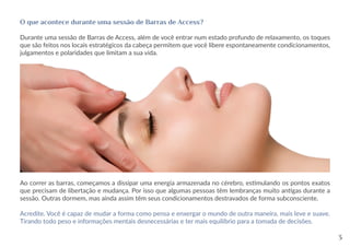 O que acontece durante uma sessão de Barras de Access?
Durante uma sessão de Barras de Access, além de você entrar num estado profundo de relaxamento, os toques
que são feitos nos locais estratégicos da cabeça permitem que você libere espontaneamente condicionamentos,
julgamentos e polaridades que limitam a sua vida.
Ao correr as barras, começamos a dissipar uma energia armazenada no cérebro, estimulando os pontos exatos
que precisam de libertação e mudança. Por isso que algumas pessoas têm lembranças muito antigas durante a
sessão. Outras dormem, mas ainda assim têm seus condicionamentos destravados de forma subconsciente.
Acredite. Você é capaz de mudar a forma como pensa e enxergar o mundo de outra maneira, mais leve e suave.
Tirando todo peso e informações mentais desnecessárias e ter mais equilíbrio para a tomada de decisões.
3
 