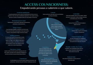 ACCESS COUNSCIOSNESS:
Empoderando pessoas a saberem o que sabem.
Consciência
Qual a sua reflexão sobre a sua
vida? Este é um dos pontos mais
importantes das Barras de Access,
pois é a base que viabiliza o acesso
à consciência.
Dinheiro
Todos os pontos de visto que
temos a respeito do dinheiro,
como por exemplo, ter ou não ter
dinheiro.
Controle
Todos os pontos de vista sobre sermos controladores
ou sermos controlados..
Comunicação
As dificuldades em se comunicar geram prejuízos emocionais e até
profissionais. Estimular este ponto facilitará o desbloqueio pessoal.
Cura
Doenças físicas estão diretamente ligadas à
saúde emocional.
Forma e Estrutura
É a forma como a gente tá acostumado a receber,
na hora de aprender temos que ter uma lousa, um
caderno, um lápis, se tiver alguma modificação a
gente não enxerga ou não vê como uma forma
nova de estudo ou ensino, pois estamos acostu-
mados com um tipo de aprendizado.
Esperanças e Sonhos
Quantos sonhos você tem que foram deixados para trás?
Qual projeto você deixou de ter esperança? Resgatá-los e
nutri-los com ânimo é possível através deste estímulo.
Círculo de manifestação
É quando gostaríamos que as coisas se manifestassem da forma como nós
queremos e não como elas se manifestam exatamente. Criar o próprio caminho
para que as coisas se manifestem dentro do nosso desejo, do nosso foco.
Reestruturação de Corpos
Realinhamento corporal após a liberação de pensamentos,
sentimentos, condicionamentos.
Tempo e Espaço
A procrastinação atrapalha o progresso e nos inclui numa
bola de neve de medos e preocupações. Estar a par de onde
estamos e onde queremos chegar nos leva ao sucesso.
Criatividade
Toda nossa atividade criativa vem do cérebro. Quando
este ponto é estimulado e recebe a energia necessária,
a criatividade passa a fluir melhor.
Criando Conexões
Conectar ideias, organizar pensamentos
e facilitar o entendimento.
Criando formas de vida
Às vezes, as limitações nos impedem de
enxergar novas possibilidades.Quantas escolhas
você gostaria de ter diante das situações?
Bondade, Gratidão, Paz e Calma
A gratidão é uma canalizadora do bem estar, da
calma e da paz. Estimulá-la influenciará em
vários setores da sua vida.
Banda de Poder
Onde estão armazenados os nossos pontos de
vista sobre poder.
Banda de Implantes
Onde estão armazenados os arquivos que
não nos servem mais e que serão liberados
durante a sessão.
 