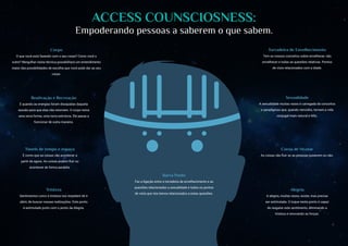 ACCESS COUNSCIOSNESS:
Empoderando pessoas a saberem o que sabem.
Túneis de tempo e espaço
É como que as coisas vão acontecer a
partir de agora. As coisas podem fluir ou
acontecer de forma paralela.
Corpo
O que você está fazendo com o seu corpo? Como você o
nutre? Mergulhar nesta técnica possibilitará um entendimento
maior das possibilidades de escolha que você pode dar ao seu
corpo.
Reativação e Recreação
É quando as energias foram dissipadas daquela
sessão para que elas não retornem. O corpo toma
uma nova forma, uma nova estrutura. Ele passa a
funcionar de outra maneira.
Alegria
A alegria, muitas vezes, existe, mas precisa
ser estimulada. O toque neste ponto é capaz
de resgatar este sentimento, eliminando a
tristeza e renovando as forças.
Sexualidade
A sexualidade muitas vezes é carregada de conceitos
e paradigmas que, quando vencidos, tornam a vida
conjugal mais natural e feliz.
Barra Ponte
Faz a ligação entre a torradeira de envelhecimento e as
questões relacionadas a sexualidade e todos os pontos
de vista que nós temos relacionados a estas questões.
Torradeira de Envelhecimento
Tem os nossos conceitos sobre envelhecer, não
envelhecer e todas as questões relativas. Pontos
de vista relacionados com a idade.
Tristeza
Sentimentos como a tristeza nos impedem de ir
além, de buscar nossas realizações. Este ponto
é estimulado junto com o ponto da Alegria.
Coroa de Mystar
As coisas vão fluir se as pessoas quiserem ou não.
 