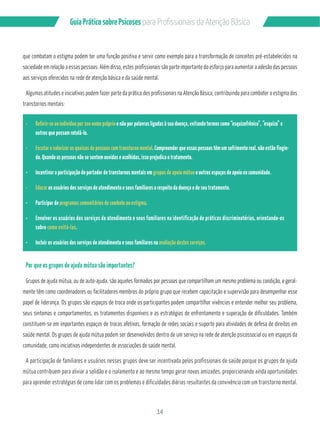 Guia Prático sobre Psicoses N?P?/PMÂQQGML?GQB? RCL‹‡M!…QGA? 
que combatam o estigma podem ter uma função positiva e servir como exemplo para a transformação de conceitos pré-estabelecidos na 
sociedade em relação a essas pessoas. Além disso, estes profissionais são parte importante do esforço para aumentar a adesão das pessoas 
aos serviços oferecidos na rede de atenção básica e da saúde mental. 
Algumas atitudes e iniciativas podem fazer parte da prática dos profissionais na Atenção Básica, contribuindo para combater o estigma dos 
transtornos mentais: 
¸ Referir-se ao indivíduo por seu nome próprio e não por palavras ligadas à sua doença, evitando termos como “esquizofrênico”, “esquizo” e 
14 
outros que possam rotulá-lo. 
¸ Escutar e valorizar as queixas de pessoas com transtorno mental. Compreender que essas pessoas têm um sofrimento real, não estão fingin-do. 
Quando as pessoas não se sentem ouvidas e acolhidas, isso prejudica o tratamento. 
¸ Incentivar a participação do portador de transtornos mentais em grupos de apoio mútuo e outros espaços de apoio na comunidade. 
¸ Educar os usuários dos serviços de atendimento e seus familiares a respeito da doença e de seu tratamento. 
¸ Participar de programas comunitários de combate ao estigma. 
¸ Envolver os usuários dos serviços de atendimento e seus familiares na identificação de práticas discriminatórias, orientando-os 
sobre como evitá-las. 
¸ Incluir os usuários dos serviços de atendimento e seus familiares na avaliação destes serviços. 
Por que os grupos de ajuda mútua são importantes? 
Grupos de ajuda mútua, ou de auto-ajuda, são aqueles formados por pessoas que compartilham um mesmo problema ou condição, e geral-mente 
têm como coordenadores ou facilitadores membros do próprio grupo que recebem capacitação e supervisão para desempenhar esse 
papel de liderança. Os grupos são espaços de troca onde os participantes podem compartilhar vivências e entender melhor seu problema, 
seus sintomas e comportamentos, os tratamentos disponíveis e as estratégias de enfrentamento e superação de dificuldades. Também 
constituem-se em importantes espaços de trocas afetivas, formação de redes sociais e suporte para atividades de defesa de direitos em 
saúde mental. Os grupos de ajuda mútua podem ser desenvolvidos dentro de um serviço na rede de atenção psicossocial ou em espaços da 
comunidade, como iniciativas independentes de associações de saúde mental. 
A participação de familiares e usuários nesses grupos deve ser incentivada pelos profissionais de saúde porque os grupos de ajuda 
mútua contribuem para aliviar a solidão e o isolamento e ao mesmo tempo gerar novas amizades, proporcionando ainda oportunidades 
para aprender estratégias de como lidar com os problemas e dificuldades diárias resultantes da convivência com um transtorno mental. 
 