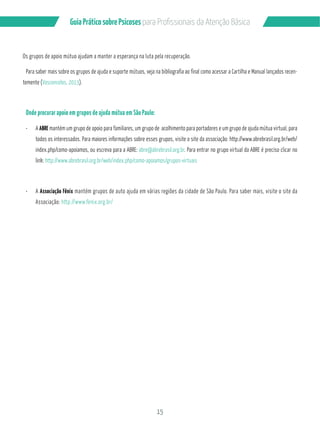 Guia Prático sobre Psicoses N?P?/PMÂQQGML?GQB? RCL‹‡M!…QGA? 
Os grupos de apoio mútuo ajudam a manter a esperança na luta pela recuperação. 
Para saber mais sobre os grupos de ajuda e suporte mútuos, veja na bibliografia ao final como acessar a Cartilha e Manual lançados recen-temente 
15 
(Vasconcelos, 2013). 
Onde procurar apoio em grupos de ajuda mútua em São Paulo: 
¸ A ABRE mantém um grupo de apoio para familiares, um grupo de acolhimento para portadores e um grupo de ajuda mútua virtual, para 
todos os interessados. Para maiores informações sobre esses grupos, visite o site da associação: http://www.abrebrasil.org.br/web/ 
index.php/como-apoiamos, ou escreva para a ABRE: abre@abrebrasil.org.br. Para entrar no grupo virtual da ABRE é preciso clicar no 
link: http://www.abrebrasil.org.br/web/index.php/como-apoiamos/grupos-virtuais 
¸ A Associação Fênix mantém grupos de auto ajuda em várias regiões da cidade de São Paulo. Para saber mais, visite o site da 
Associação: http://www.fenix.org.br/ 
 