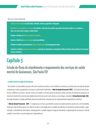 Guia Prático sobre Psicoses N?P?/PMÂQQGML?GQB? RCL‹‡M!…QGA? 
17 
Para isso, é muito importante: 
¸ Conhecer as necessidades de cada família, acolhendo, ouvindo, perguntando e dialogando. 
¸ Reconhecer as competências e recursos das famílias, indo além das questões que geram sofrimento; ajudá-los a reconhecer e 
ativar sua rede social de apoio e solidariedade. 
¸ Envolver as famílias em todas as etapas de tratamento. 
¸ Envolver as famílias na busca de soluções para seus problemas. 
¸ Estimular as famílias a participarem de espaços de ajuda mútua, tais como grupos de apoio. 
¸ Incentivar as famílias a conhecerem seus direitos e participar de movimentos e associações de defesa de direitos dos portadores de transtornos 
mentais e familiares. 
Capítulo 5 
Estudo do fluxo de atendimento e mapeamento dos serviços de saúde 
mental de Guaianases, São Paulo/SP. 
A saúde mental na região de Guaianases 
Para atender às necessidades de quem sofre com transtornos mentais e seus familiares é necessária a existência de uma rede de atenção 
composta por muitos equipamentos (serviços) e profissionais habilitados. A Rede de Atenção Psicossocial (RAPS), instituída através da por-taria 
no 3.088 em 23/12/2011, tem por intuito criar, ampliar e articular pontos de atenção à saúde a pessoas em sofrimento mental ou com 
transtorno mental, bem como de necessidades decorrentes do uso de crack, álcool ou outras drogas, atuando no Sistema Único de Saúde (SUS), 
buscando promover o cuidado qualificado através do acolhimento e de processos de acompanhamento longitudinal ou contínuo. 
A Rede de Atenção Psicossocial - RAPS - é composta por serviços que atendem usuários da saúde mental de acordo com a territorialidade, 
sendo que cada território possui uma rede de serviços e cada região possui unidades de referência. Esta rede tem como princípios a regio-nalização 
e o atendimento intersetorial, visando garantir o cuidado integral ao longo do tratamento, a organização dos serviços em “rede de 
cuidado” no território e sua articulação com o Apoio Matricial. 
 