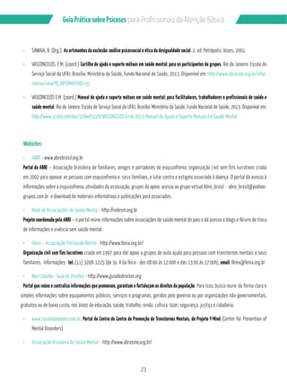 Guia Prático sobre Psicoses N?P?/PMÂQQGML?GQB? RCL‹‡M!…QGA? 
¸ SAWAIA, B. (Org.). As artimanhas da exclusão: análise psicossocial e ética da desigualdade social. 2. ed. Petrópolis: Vozes, 2001. 
¸ VASCONCELOS, E.M. (coord.) Cartilha de ajuda e suporte mútuos em saúde mental: para os participantes de grupos. Rio de Janeiro: Escola de 
Serviço Social da UFRJ; Brasília: Ministério da Saúde, Fundo Nacional de Saúde, 2013. Disponível em: http://www.abrasme.org.br/infor-mativo/ 
23 
view?ID_INFORMATIVO=95 
¸ VASCONCELOS E.M. (coord.) Manual de ajuda e suporte mútuos em saúde mental: para facilitadores, trabalhadores e profissionais de saúde e 
saúde mental. Rio de Janeiro: Escola de Serviço Social da UFRJ; Brasília: Ministério da Saúde, Fundo Nacional de Saúde, 2013. Disponível em: 
http://www.scribd.com/doc/228465228/VASCONCELOS-Et-Al-2013-Manual-de-Ajuda-e-Suporte-Mutuos-Em-Saude-Mental 
Websites: 
¸ ABRE - www.abrebrasil.org.br 
Portal da ABRE – Associação brasileira de familiares, amigos e portadores de esquizofrenia, organização civil sem fins lucrativos criada 
em 2002 para apoioar as pessoas com esquizofrenia e seus familiaes, e lutar contra o estigma associado à doença. O portal dá acesso à 
informações sobre a esquizofrenia, atividades da associação, grupos de apoio. acesso ao grupo virtual Abre_brasil - abre_brasil@yoahoo-grupos. 
com.br e download de materiais informativos e publicações para associados. 
¸ Rede de Associações de Saúde Mental - http://redesm.org.br 
Projeto coordenado pela ABRE – o portal reúne informações sobre associações de saúde mental do pais e dá acesso a blogs e fóruns de troca 
de informações e vivência sem saúde mental. 
¸ Fênix – Associação Pró-Saúde Mental - http://www.fenix.org.br/ 
Organização civil sem fins lucrativos criada em 1997 para dar apoio a grupos de auto ajuda para pessoas com transtornos mentais e seus 
familiares. Informações: tel: (11) 3208-1225 (de 3a. A 6a feira - das 08:00 às 12:00h e das 13:00 às 17:00h), email: fênix@fenix.org.br 
¸ Nev Cidadão - Guia de Direitos - http://www.guiadedireitos.org 
Portal que reúne e centraliza informações que promovam, garantam e fortaleçam os direitos da população. Para isso, busca reunir de forma clara e 
simples informações sobre equipamentos públicos, serviços e programas, geridos pelo governo ou por organizações não-governamentais, 
gratuitos ou de baixo custo, nas áreas de educação, saúde, trabalho, renda, cultura, lazer, segurança, justiça e cidadania. 
¸ www.saudedamente.com.br. Portal do Centro de Centro de Prevenção de Transtornos Mentais, do Projeto Y-Mind (Center for Prevention of 
Mental Disorders) 
¸ Associação Brasileira de Saúde Mental - http://www.abrasme.org.br/ 
 