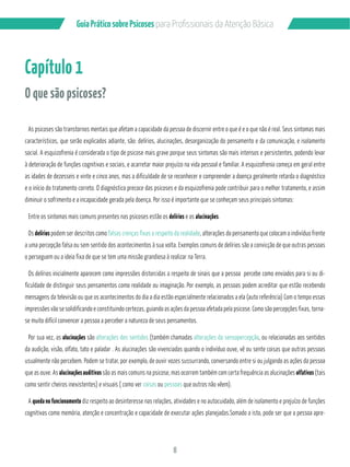 Guia Prático sobre Psicoses N?P?/PMÂQQGML?GQB? RCL‹‡M!…QGA? 
8 
Capítulo 1 
O que são psicoses? 
As psicoses são transtornos mentais que afetam a capacidade da pessoa de discernir entre o que é e o que não é real. Seus sintomas mais 
característicos, que serão explicados adiante, são: delírios, alucinações, desorganização do pensamento e da comunicação, e isolamento 
social. A esquizofrenia é considerada o tipo de psicose mais grave porque seus sintomas são mais intensos e persistentes, podendo levar 
à deterioração de funções cognitivas e sociais, e acarretar maior prejuízo na vida pessoal e familiar. A esquizofrenia começa em geral entre 
as idades de dezesseis e vinte e cinco anos, mas a dificuldade de se reconhecer e compreender a doença geralmente retarda o diagnóstico 
e o início do tratamento correto. O diagnóstico precoce das psicoses e da esquizofrenia pode contribuir para o melhor tratamento, e assim 
diminuir o sofrimento e a incapacidade gerada pela doença. Por isso é importante que se conheçam seus principais sintomas: 
Entre os sintomas mais comuns presentes nas psicoses estão os delírios e as alucinações. 
Os delírios podem ser descritos como falsas crenças fixas a respeito da realidade, alterações do pensamento que colocam o indivíduo frente 
a uma percepção falsa ou sem sentido dos acontecimentos à sua volta. Exemplos comuns de delírios são a convicção de que outras pessoas 
o perseguem ou a ideia fixa de que se tem uma missão grandiosa à realizar na Terra. 
Os delírios inicialmente aparecem como impressões distorcidas a respeito de sinais que a pessoa percebe como enviados para si ou di-ficuldade 
de distinguir seus pensamentos como realidade ou imaginação. Por exemplo, as pessoas podem acreditar que estão recebendo 
mensagens da televisão ou que os acontecimentos do dia a dia estão especialmente relacionados a ela (auto referência) Com o tempo essas 
impressões vão se solidificando e constituindo certezas, guiando as ações da pessoa afetada pela psicose. Como são percepções fixas, torna-se 
muito difícil convencer a pessoa a perceber a natureza de seus pensamentos. 
Por sua vez, as alucinações são alterações dos sentidos (também chamadas alterações da sensopercepção, ou relacionadas aos sentidos 
da audição, visão, olfato, tato e paladar . As alucinações são vivenciadas quando o indivíduo ouve, vê ou sente coisas que outras pessoas 
usualmente não percebem. Podem se tratar, por exemplo, de ouvir vozes sussurrando, conversando entre si ou julgando as ações da pessoa 
que as ouve. As alucinações auditivas são as mais comuns na psicose, mas ocorrem também com certa frequência as alucinações olfativas (tais 
como sentir cheiros inexistentes) e visuais ( como ver coisas ou pessoas que outros não vêem). 
A queda no funcionamento diz respeito ao desinteresse nas relações, atividades e no autocuidado, além de isolamento e prejuízo de funções 
cognitivas como memória, atenção e concentração e capacidade de executar ações planejadas.Somado a isto, pode ser que a pessoa apre- 
 