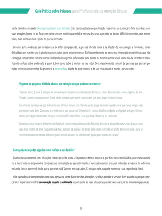 Guia Prático sobre Psicoses N?P?/PMÂQQGML?GQB? RCL‹‡M!…QGA? 
sente também uma certa desorganização em suas atitudes (tais como agitação ou paralisação repentinos ou começar a falar sozinha), e em 
suas emoções (como rir ou ficar com raiva sem um motivo aparente) e em seu discurso, que pode se tornar difícil de entender, com menos 
nexo, mais lento ou mais rápido do que de costume. 
Devido a estas vivências perturbadoras e de difícil compreensão, a pessoa afetada tende a se afastar de seus amigos e familiares, tendo 
dificuldade em manter seu trabalho ou os estudos como anteriormente. Ela frequentemente se sente só, vivenciado experiências que não 
consegue compartilhar com os outros e sofrendo de angústia, dificuldade para dormir ou mesmo outros sinais como não se reconhecer mais, 
ficando confusa sobre onde está e quem é, bem como sobre o mundo ao seu redor. Outra reação muito comum de pessoas que passam por 
estas vivências decorrentes da psicose é a perplexidade diante do que vivencia e de sua relação com o mundo ao seu redor. . 
Vejamos na pequena história abaixo, um exemplo do que podemos encontrar: 
“Joelson tem 13 anos e sempre foi um aluno participativo nas atividades de classe, tirava boas notas e nunca repetiu de ano. 
Tímido, conversava pouco mas tinha vários amigos, com quem costumava sair para jogar futebol na rua. 
Entretanto, começou a agir diferente nos últimos meses, afastando-se do grupo dizendo à professora que seus amigos não 
gostavam mais dele. Começou a se interessar por assuntos “diferentes”, como a história do Egito e religiões antigas. Ultima-mente 
passa por momentos em que se torna difícil identificar se o que fala é fantasia ou realidade. 
Começou a usar roupas diferentes do habitual e parece mais descuidado, faltando à escola e atingindo notas mais baixas, mas 
não deve repetir de ano. Segundo sua mãe, Joelson se queixa de dores pelo corpo e de não se sentir bem na escola, pois se 
sente observado de modo diferente pelos outros alunos. No último mês pediu para trocar de escola.” 
9 
Como podemos ajudar alguém como Joelson e sua família? 
Quando nos deparamos com situações como a descrita acima, é importante tentar escutar o que diz e sente o indivíduo, procurando acolhê 
-lo e mostrando-se disponível e compreensivo com relação ao seu sofrimento. É necessário ainda procurar entender a vivência do indivíduo, 
evitando tentar convencê-lo de que o que vive está “apenas em sua cabeça”, pois para ele, naquele momento, sua experiência é real. 
Vale a pena buscar compreender como cada pessoa se sente diante destas alterações, se ela as percebe e se sabe dizer quando ou porque come-çaram. 
É importante mostrar consideração, respeito e acolhimento a quem sofre ao viver situações que não são usuais para a maioria da população. 
 