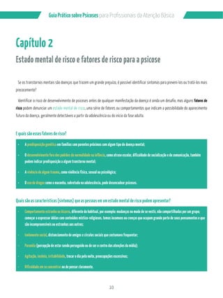 10
GuiaPráticosobrePsicoses
Capítulo 2
Estado mental de risco e fatores de risco para a psicose
Se os transtornos mentais são doenças que trazem um grande prejuízo, é possível identificar sintomas para preveni-los ou tratá-los mais
precocemente?
Identificar o risco de desenvolvimento de psicoses antes de qualquer manifestação da doença é ainda um desafio, mas alguns fatores de
risco podem denunciar um estado mental de risco, uma série de fatores ou comportamentos que indicam a possibilidade do aparecimento
futuro da doença, geralmente detectáveis a partir da adolescência ou do início da fase adulta.
E quais são esses fatores de risco?
A predisposição genética em famílias com parentes próximos com algum tipo de doença mental;
O desenvolvimento fora dos padrões da normalidade na infância, como atraso escolar, dificuldade de socialização e de comunicação, também
podem indicar predisposição a algum transtorno mental;
A vivência de algum trauma, como violência física, sexual ou psicológica;
O uso de drogas como a maconha, sobretudo na adolescência, pode desencadear psicoses.
Quais são as características (sintomas) que as pessoas em um estado mental de risco podem apresentar?
Comportamento estranho ou bizarro, diferente do habitual, por exemplo: mudanças no modo de se vestir, não compartilhadas por um grupo;
começar a expressar idéias com conteúdos místico-religiosos, temas incomuns ou crenças que ocupam grande parte de seus pensamentos e que
são incompreensíveis ou estranhas aos outros;
Isolamento social, distanciamento de amigos e círculos sociais que costumava frequentar;
Paranóia (percepção de estar sendo perseguido ou de ser o centro das atenções da mídia);
Agitação, insônia, irritabilidade, trocar o dia pela noite, preocupações excessivas;
Dificuldade em se concentrar ou de pensar claramente.
 