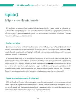 12
GuiaPráticosobrePsicoses
Capítulo 3
Estigma: preconceito e discriminação
Além do sofrimento causado pelas vivências traumáticas ligadas aos transtornos mentais, o estigma associado aos problemas de saú-
de mental também geram grandes prejuízos à essas pessoas, frequentemente rotuladas de loucas ou perigosas por seu comportamento
diferente e muitas vezes socialmente inadequado. Essa atitude, fruto da incompreensão destes males, gera mais sofrimento e aumenta o
isolamento por parte de quem sofre desses transtornos.
Mas afinal, o que é Estigma?
Quando rotulamos a pessoa com transtorno mental, chamando-o por nomes como “louco”, “perigoso” ou “esquizo”, deixamos de observar
como esta pessoa sente e se relaciona, marcando-a de acordo com os aspectos negativos associados à este rótulo. Esta marca é o estigma,
causador de um ciclo vicioso de exclusão social gerado pela desinformação e pelo preconceito associados às doenças mentais, aumentando
o sofrimento do indivíduo e de seus familiares.
As consequências para as pessoas que sofrem com o estigma são muito sérias. Por conta do estigma e da discriminação, as pessoas com
transtornos mentais são frequentemente tratados com desrespeito, desconfiança ou medo. A rejeição, incompreensão e negligência torna
também mais difícil a procura por apoio e atendimento por parte do indivíduo e aumentam o autoestigma, ou imagem negativa que as pessoas
com transtornos mentais desenvolvem a respeito de si mesmas. O estigma impede também que estas pessoas consigam trabalhar, estudar
ou relacionar-se com os demais, aumentando sua exclusão social, depressão, ansiedade e propensão ao abuso de álcool e outras drogas.
Estudos têm mostrado que o estigma é a influência mais negativa na vida das pessoas com algum tipo de transtorno mental.
Por que as pessoas com transtornos mentais são estigmatizadas?
A falta de informação, ou informações tendenciosas são grandes responsáveis pela manutenção do estigma associado aos transtornos
mentais. As pessoas são estigmatizadas principalmente porque seus familiares e conhecidos, assim como as demais pessoas – e muitas
vezes os profissionais de saúde - não compreendem o seu sofrimento, e porque ainda prevalecem em nosso meio idéias de que as doenças
mentais são causadas por problemas familiares, espirituais ou à fraqueza pessoal do indivíduo.
 