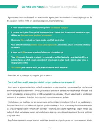 13
GuiaPráticosobrePsicoses
Alguns equívocos comuns contribuem ainda para perpetuar rótulos negativos, como o desconhecimento e o medo que algumas pessoas têm
das pessoas com transtorno mental. Para desfazer esses equívocos, é importante saber que:
As pessoas com transtornos mentais como a esquizofrenia geralmente não são violentas ou perigosas.
Os transtornos mentais podem afetar a capacidade de desempenhar tarefas e atividades, tomar decisões e assumir compromissos ou respon-
sabilidades, mas não tornam as pessoas “preguiçosas” ou irresponsáveis.
A doença mental NÃO é o resultado de uma fraqueza de caráter ou da falta de força de vontade.
Pessoas com transtornos mentais podem tomar decisões sobre suas próprias vidas, como onde morar, com quem se relacionar ou como manejar
suas economias.
As doenças mentais NÃO são causadas por problemas familiares, maus tratos ou má educação.
Psicose NÃO é psicopatia. A psicopatia, ou sociopatia, é um transtorno da personalidade. Na psicopatia, a pessoa não sofre de delírios ou
alucinações. A pessoa que sofre de psicopatia busca o máximo de vantagem para si em qualquer situação e não sente qualquer remorso ou
culpa por prejudicar os outros.
Existe tratamento para os transtornos mentais, e as pessoas com transtornos mentais se recuperam!
Tome cuidado, pois as palavras que você usa podem ajudar ou machucar!
Como os profissionais de saúde podem ajudar a diminuir o estigma associado aos transtornos mentais?
Historicamente, as pessoas com transtornos mentais foram socialmente excluídas, submetidas a uma norma social que as enclausurou e
puniu. Ainda hoje a questão da convivência e participação social dessas pessoas é um grande desafio, mas as mudanças introduzidas pelas
recentes políticas públicas na saúde mental têm permitido a utilização de novas práticas que estimulam sua participação na sociedade e em
movimentos de reconhecimento da cidadania das pessoas com transtornos mentais e seus familiares.
Entretanto, essa é uma situação que não se resolve unicamente com leis contra a discriminação, pois trata-se de uma questão mais pro-
funda, com raízes na história e na maneira como as pessoas aprendem seus valores na vida em sociedade. Os profissionais de saúde tiveram
sua parcela de responsabilidade na permanência dos estereótipos e preconceitos e por isso é tão importante que busquem entender que a
mudança de atitude que todos esperamos em relação ao tratamento das pessoas com problemas de saúde mental deve estar também em
suas práticas diárias.
Os profissionais de saúde têm um papel importante nas iniciativas de combate ao estigma das pessoas com transtornos mentais. Atitudes
 
